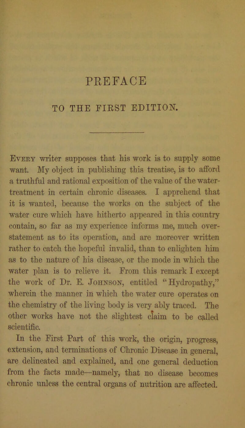 TO THE FIRST EDITION. Every writer supposes that his work is to supply some want. My object in publishing this treatise, is to afford a truthful and rational exposition of the value of the water- treatment in certain chronic diseases. I apprehend that it is wanted, because the works on the subject of the water cure which have hitherto appeared in this country contain, so far as my experience informs me, much over- statement as to its operation, and are moreover written rather to catch the hopeful invalid, than to enlighten him as to the nature of his disease, or the mode in which the water plan is to relieve it. From this remark I except the work of Dr. E. Johnson, entitled “Hydropathy,” wherein the maimer in which the water cure operates on the chemistry of the living body is very ably traced. The other works have not the slightest claim to be called scientific. In the First Part of this work, the origin, progress, extension, and terminations of Chronic Disease in general, are delineated and explained, and one general deduction from the facts made—namely, that no disease becomes chronic unless the central organs of nutrition axe affected.