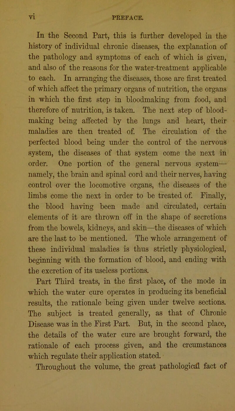 In the Second Part, this is further developed in the history of individual chronic diseases, the explanation of the pathology and symptoms of each of which is given, and also of the reasons for the water-treatment applicable to each. In arranging the diseases, those are first treated of which affect the primary organs of nutrition, the organs in which the first step in bloodmaking from food, and therefore of nutrition, is taken. The next step of blood- making being affected by the lungs and heart, then- maladies are then treated of. The circulation of the perfected blood being under the control of the nervous system, the diseases of that system come the next in order. One portion of the general nervous system— namely, the brain and spinal cord and their nerves, having control over the locomotive organs, the diseases of the limbs come the next in order to be treated of. Finally, the blood having been made and circulated, certain elements of it are thrown off in the shape of secretions from the bowels, kidneys, and skin—the diseases of which are the last to be mentioned. The whole arrangement of these individual maladies is thus strictly physiological, beginning with the formation of blood, and ending with the excretion of its useless portions. Part Third treats, in the first place, of the mode in which the water cure operates in producing its beneficial results, the rationale being given under twelve sections. The subject is treated generally, as that of Chronic Disease was in the First Part. But, in the second place, the details of the water cure are brought forward, the rationale of each process given, and the crcumstances which regulate their application stated. Throughout the volume, the great pathological fact of