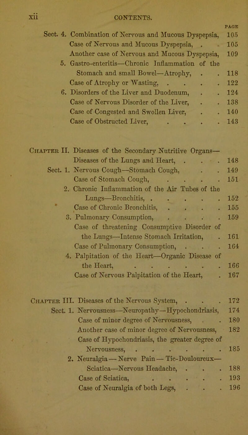 PACE Sect. 4. Combination of Nervous and Mucous Dyspepsia, 105 Case of Nervous and Mucous Dyspepsia, . . 105 Another case of Nervous and Mucous Dyspepsia, 109 5. Gastro-enteritis—Chronic Inflammation of the Stomach and small Bowel—Atrophy, . . 118 Case of Atrophy or Wasting, .... 122 6. Disorders of the Liver and Duodenum, . . 124 Case of Nervous Disorder of the Liver, . . 138 Case of Congested and Swollen Liver, . . 140 Case of Obstructed Liver, .... 143 Chapter II. Diseases of the Secondary Nutritive Organs— Diseases of the Lungs and Heart, . . . 148 Sect. 1. Nervous Cough—Stomach Cough, . . 149 Case of Stomach Cough, .... 151 2. Chronic Inflammation of the Air Tubes of the Lungs—Bronchitis, 152 Case of Chronic Bronchitis, .... 155 I ' 3. Pulmonary Consumption, .... 159 Case of threatening Consumptive Disorder of the Lungs—Intense Stomach Irritation, . 1G1 Case of Pulmonary Consumption, . . .164 4. Palpitation of the Heart—Organic Disease of the Heart, ...... 166 Case of Nervous Palpitation of the Heart, . 167 Chapter III. Diseases of the Nervous System, . . . 172 Sect. 1. Nervousness—Neuropathy—Hypochondriasis, 174 Case of minor degree of Nervousness, , . 180 Another case of minor degree of Nervousness, 182 Case of Hypochondriasis, the greater degree of Nervousness, 185 2. Neuralgia — Nerve Pain—Tic-Douloureux— Sciatica—Nervous Headache, . . . 188 Case of Sciatica, 193 Case of Neuralgia of both Legs, . . . 196