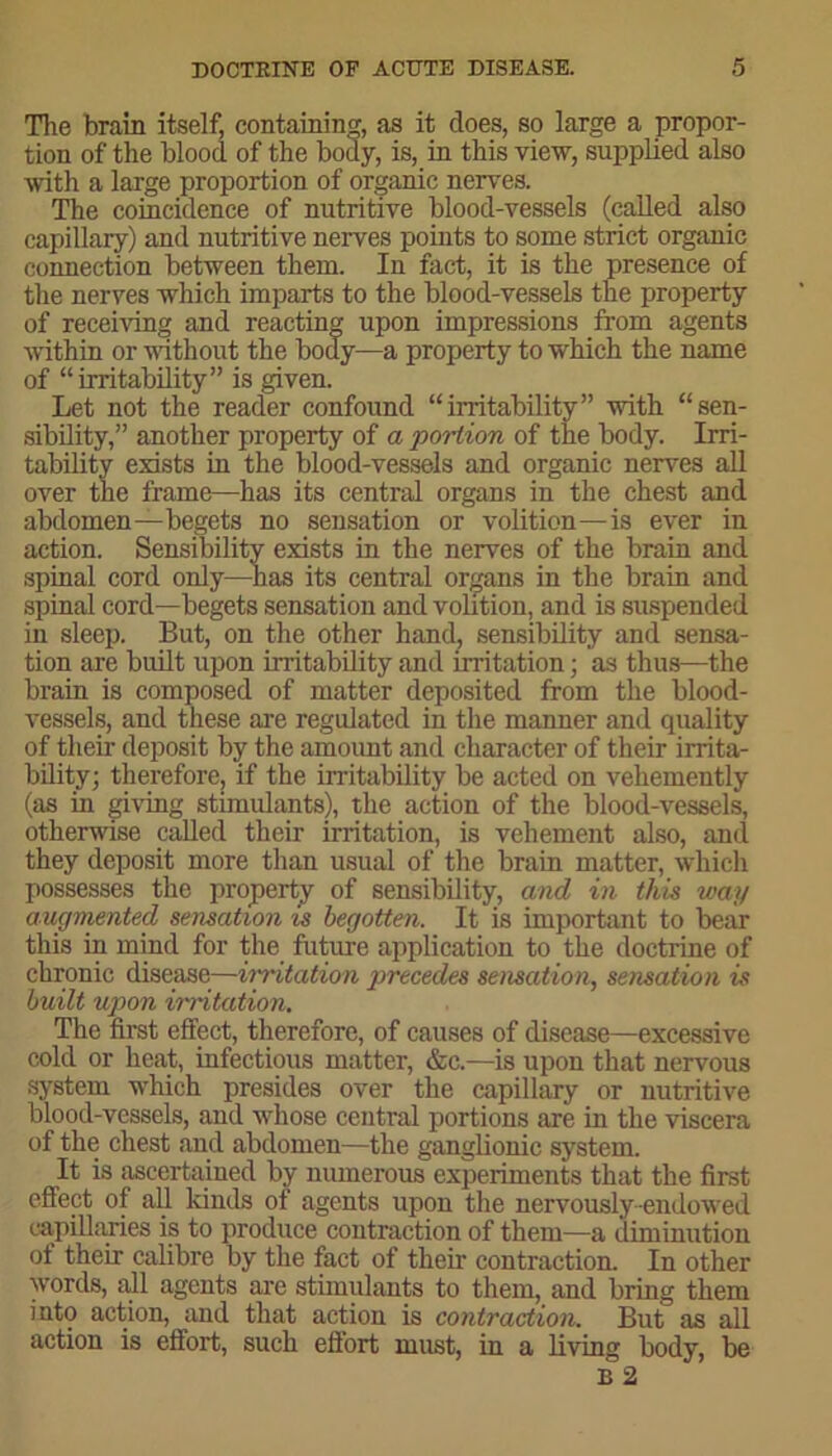 The brain itself, containing, as it does, so large a propor- tion of the blood of the body, is, in this view, supplied also with a large proportion of organic nerves. The coincidence of nutritive blood-vessels (called also capillary) and nutritive nerves points to some strict organic connection between them. In fact, it is the presence of the nerves which imparts to the blood-vessels the property of receiving and reacting upon impressions from agents within or without the body—a property to which the name of “irritability” is given. Let not the reader confound “irritability” with “sen- sibility,” another property of a portion of the body. Irri- tability exists in the blood-vessels and organic nerves all over the frame—has its central organs in the chest and abdomen—begets no sensation or volition—is ever in action. Sensibility exists in the nerves of the brain and spinal cord only—has its central organs in the brain and spinal cord—begets sensation and volition, and is suspended in sleep. But, on the other hand; sensibility and sensa- tion are built upon irritability and irritation; as thus—the brain is composed of matter deposited from the blood- vessels, and these are regulated in the manner and quality of their deposit by the amount and character of their irrita- bility; therefore, if the irritability be acted on vehemently (as in giving stimulants), the action of the blood-vessels, otherwise called their irritation, is vehement also, and they deposit more than usual of the brain matter, which possesses the property of sensibility, and in this way augmented sensation is begotten. It is important to bear this in mind for the future application to the doctrine of chronic disease—irritation precedes sensation, sensation is built upon irritation. The first effect, therefore, of causes of disease—excessive cold or heat, infectious matter, &c.—is upon that nervous system which presides over the capillary or nutritive blood-vessels, and whose central portions are in the viscera of the chest and abdomen—the ganglionic system. It is ascertained by numerous experiments that the first effect of all lands of agents upon the nervously-endowed capillaries is to produce contraction of them—a diminution of their calibre by the fact of their contraction. In other words, all agents are stimulants to them, and bring them into action, and that action is contraction. But as all action is effort, such effort must, in a living body, be B 2