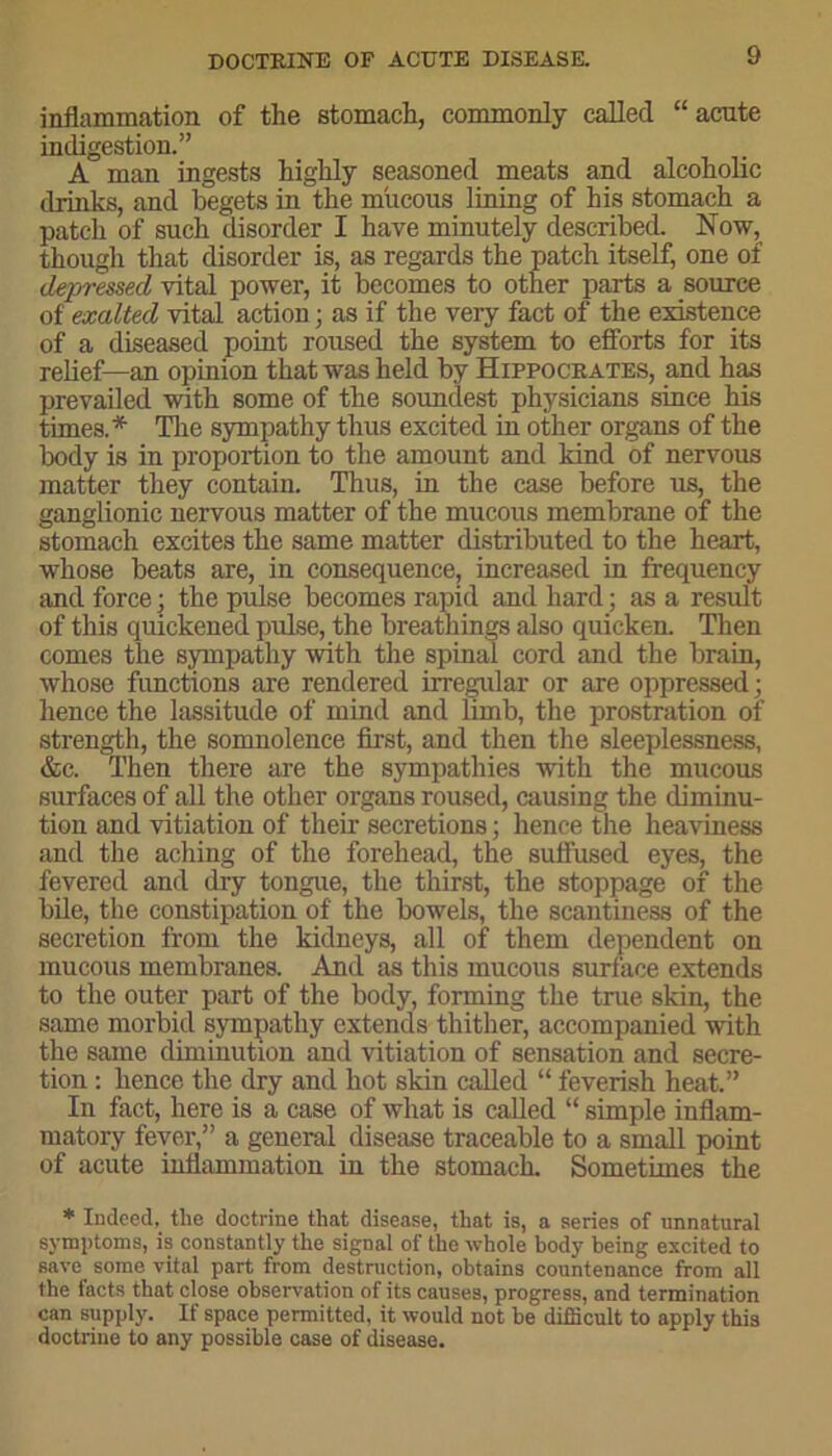 inflammation of the stomach, commonly called “ acute indigestion.” A man ingests highly seasoned meats and alcoholic drinks, and begets in the mucous lining of his stomach a patch of such disorder I have minutely described. Now, though that disorder is, as regards the patch itself, one of depressed vital power, it becomes to other parts a source of exalted vital action; as if the very fact of the existence of a diseased point roused the system to efforts for its relief—an opinion that was held by Hippocrates, and has prevailed with some of the soundest physicians since his times.* The sympathy thus excited in other organs of the body is in proportion to the amount and kind of nervous matter they contain. Thus, in the case before us, the ganglionic nervous matter of the mucous membrane of the stomach excites the same matter distributed to the heart, whose beats are, in consequence, increased in frequency and force; the pulse becomes rapid and hard; as a result of this quickened pulse, the breathings also quicken. Then comes the sympathy with the spinal cord and the brain, whose functions are rendered irregular or are oppressed; hence the lassitude of mind and limb, the prostration of strength, the somnolence first, and then the sleeplessness, &c. Then there are the sympathies with the mucous surfaces of all the other organs roused, causing the diminu- tion and vitiation of their secretions; hence the heaviness and the aching of the forehead, the suffused eyes, the fevered and dry tongue, the thirst, the stoppage of the bile, the constipation of the bowels, the scantiness of the secretion from the kidneys, all of them dependent on mucous membranes. And as this mucous surface extends to the outer part of the body, forming the true skin, the same morbid sympathy extends thither, accompanied with the same diminution and vitiation of sensation and secre- tion : hence the dry and hot skin called “ feverish heat.” In fact, here is a case of what is called “ simple inflam- matory fever,” a general disease traceable to a small point of acute inflammation in the stomach. Sometimes the * Indeed, the doctrine that disease, that is, a series of unnatural symptoms, is constantly the signal of the whole body being excited to save some vital part from destruction, obtains countenance from all the facts that close observation of its causes, progress, and termination can supply. If space permitted, it would not be difficult to apply this doctrine to any possible case of disease.