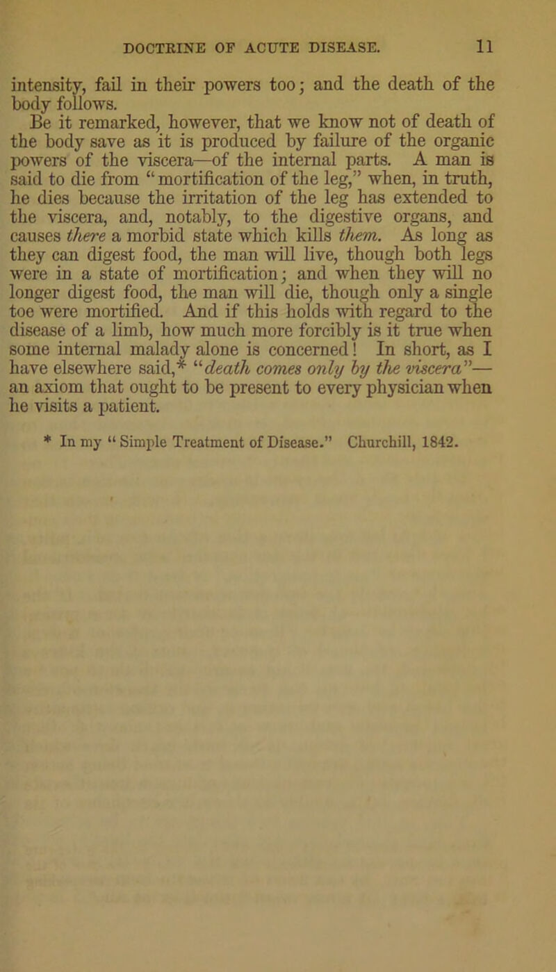 intensity, fail in their powers too; and the death of the body follows. Be it remarked, however, that we know not of death of the body save as it is produced by failure of the organic powers of the viscera—of the internal parts. A man is said to die from “ mortification of the leg,” when, in truth, he dies because the irritation of the leg has extended to the viscera, and, notably, to the digestive organs, and causes there a morbid state which kills them. As long as they can digest food, the man will live, though both legs were in a state of mortification; and when they will no longer digest food, the man will die, though only a single toe were mortified. And if this holds with regard to the disease of a limb, how much more forcibly is it true when some internal malady alone is concerned! In short, as I have elsewhere said,* “ death comes only by the viscera”— an axiom that ought to be present to every physician when he visits a patient. * In my “ Simple Treatment of Disease.” Churchill, 1842.