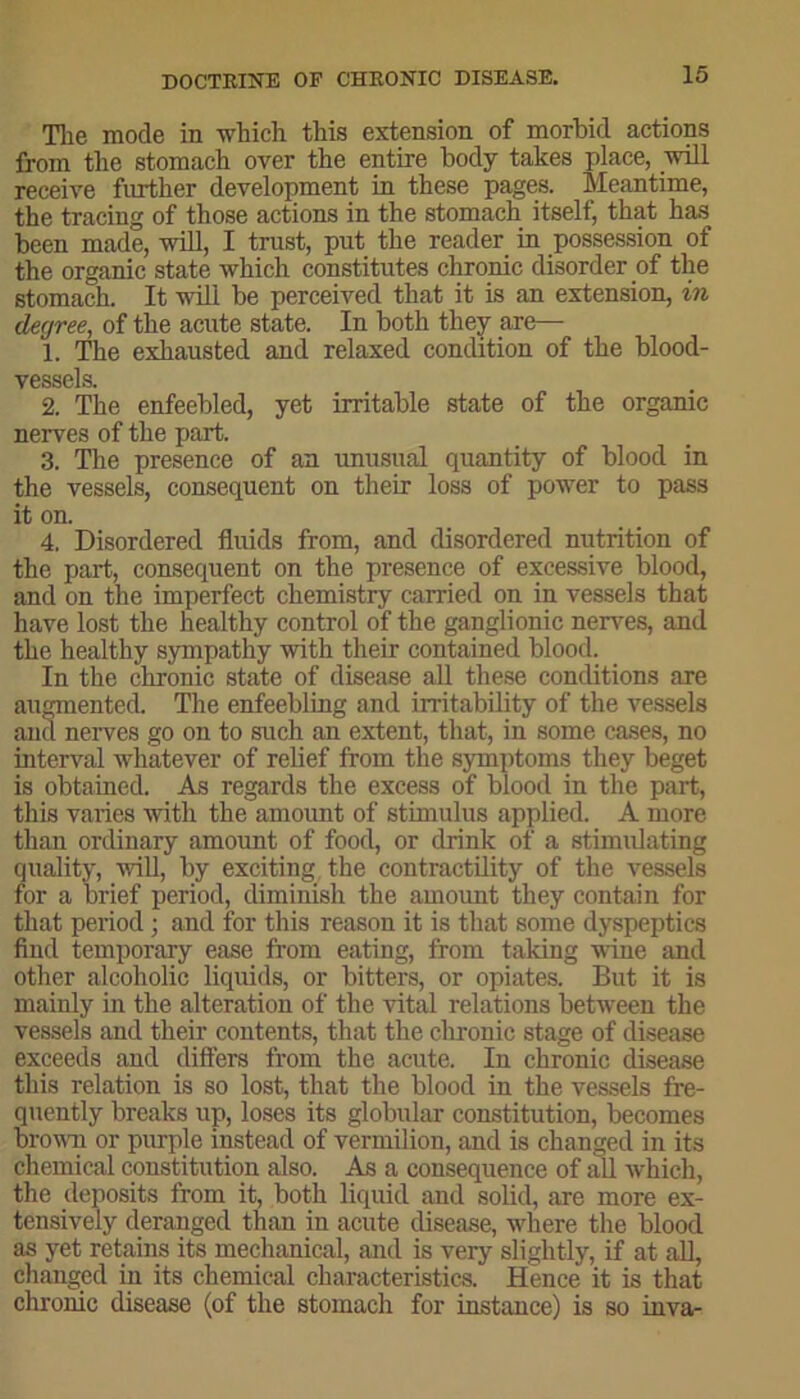 The mode in which this extension of morbid actions from the stomach over the entire body takes place, will receive further development in these pages. Meantime, the tracing of those actions in the stomach itself, that has been made, will, I trust, put the reader in possession of the organic state which constitutes chronic disorder of the stomach. It will be perceived that it is an extension, in degree, of the acute state. In both they are—- 1. The exhausted and relaxed condition of the blood- vessels. 2. The enfeebled, yet irritable state of the organic nerves of the part. 3. The presence of an unusual quantity of blood in the vessels, consequent on their loss of power to pass it on. 4. Disordered fluids from, and disordered nutrition of the part, consequent on the presence of excessive blood, and on the imperfect chemistry carried on in vessels that have lost the healthy control of the ganglionic nerves, and the healthy sympathy with their contained blood. In the chronic state of disease all these conditions are augmented. The enfeebling and irritability of the vessels and nerves go on to such an extent, that, in some cases, no interval whatever of relief from the symptoms they beget is obtained. As regards the excess of blood in the part, this varies with the amount of stimulus applied. A more than ordinary amount of food, or drink of a stimulating quality, will, by exciting the contractility of the vessels for a brief period, diminish the amount they contain for that period; and for this reason it is that some dyspeptics find temporary ease from eating, from taking wine and other alcoholic liquids, or bitters, or opiates. But it is mainly in the alteration of the vital relations between the vessels and their contents, that the chronic stage of disease exceeds and differs from the acute. In chronic disease this relation is so lost, that the blood in the vessels fre- quently breaks up, loses its globular constitution, becomes brown or purple instead of vermilion, and is changed in its chemical constitution also. As a consequence of all which, the deposits from it, both liquid and solid, are more ex- tensively deranged than in acute disease, where the blood as yet retains its mechanical, and is very slightly, if at all, changed in its chemical characteristics. Hence it is that chronic disease (of the stomach for instance) is so inva-