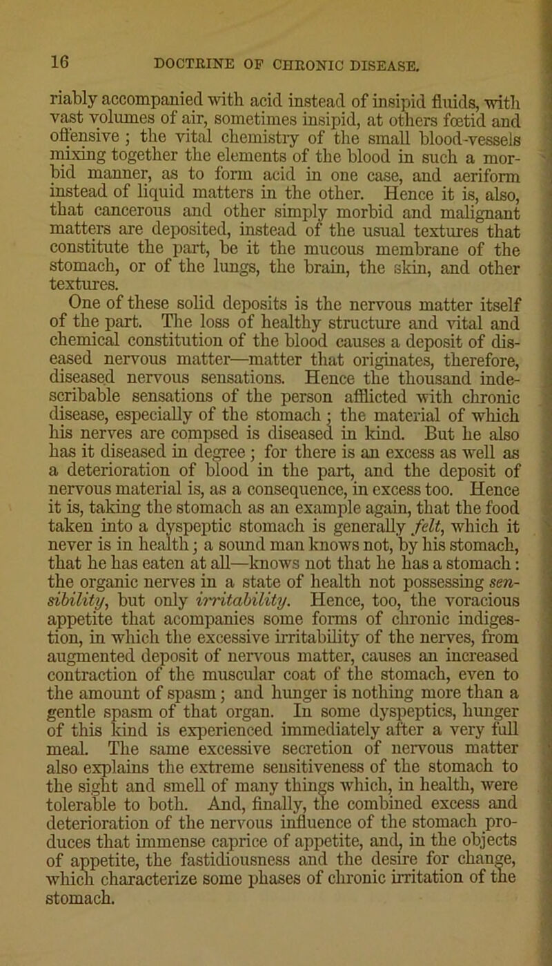 riably accompanied with acid instead of insipid fluids, with vast volumes of air, sometimes insipid, at others foetid and offensive; the vital chemistry of the small blood-vessels mixing together the elements of the blood in such a mor- bid manner, as to form acid in one case, and aeriform instead of liquid matters in the other. Hence it is, also, that cancerous and other simply morbid and malignant matters are deposited, instead of the usual textures that constitute the part, be it the mucous membrane of the stomach, or of the lungs, the brain, the skin, and other textures. One of these solid deposits is the nervous matter itself of the part. The loss of healthy structure and vital and chemical constitution of the blood causes a deposit of dis- eased nervous matter—matter that originates, therefore, diseased nervous sensations. Hence the thousand inde- scribable sensations of the person afflicted with chronic disease, especially of the stomach : the material of which his nerves are compsed is diseased in kind. But he also has it diseased in degree ; for there is an excess as well as a deterioration of blood in the part, and the deposit of nervous material is, as a consequence, in excess too. Hence it is, taking the stomach as an example again, that the food taken into a dyspeptic stomach is generally felt, which it never is in health; a sound man knows not, by his stomach, that he has eaten at all—knows not that he has a stomach: the organic nerves in a state of health not possessing sen- sibility, but only irritability. Hence, too, the voracious appetite that acompanies some forms of chronic indiges- tion, in which the excessive irritability of the nerves, from augmented deposit of nervous matter, causes an increased contraction of the muscular coat of the stomach, even to the amount of spasm; and hunger is nothing more than a gentle spasm of that organ. In some dyspeptics, hunger of this land is experienced immediately after a very full meal. The same excessive secretion of nervous matter also explains the extreme sensitiveness of the stomach to the sight and smell of many things which, in health, were tolerable to both. And, finally, the combined excess and deterioration of the nervous influence of the stomach pro- duces that immense caprice of appetite, and, in the objects of appetite, the fastidiousness and the desire for change, which characterize some phases of chronic irritation of the stomach. - -—■*- - - - , nii