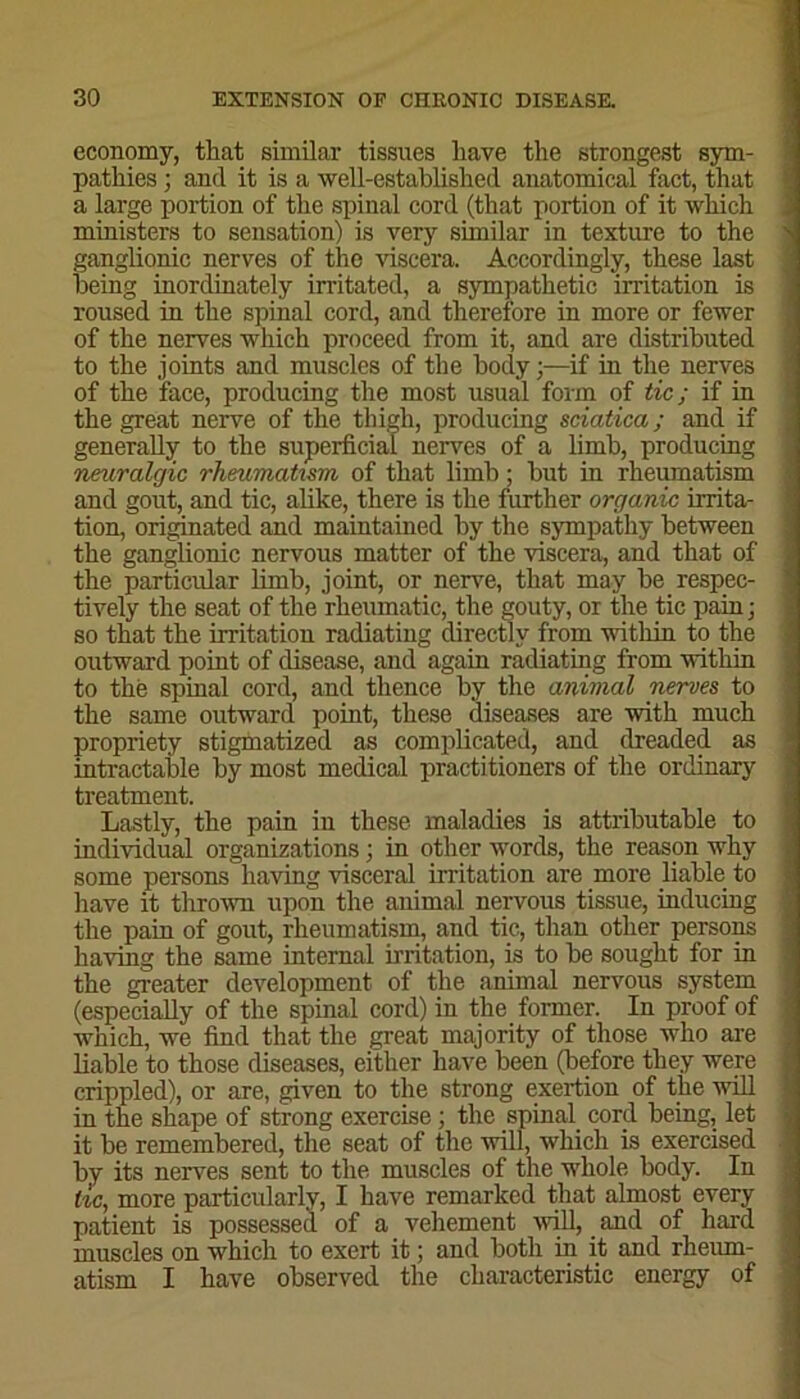 economy, that similar tissues have the strongest sym- pathies ; and it is a well-established anatomical fact, that a large portion of the spinal cord (that portion of it which ministers to sensation) is very similar in texture to the ganglionic nerves of the viscera. Accordingly, these last being inordinately irritated, a sympathetic irritation is roused in the spinal cord, and therefore in more or fewer of the nerves which proceed from it, and are distributed to the joints and muscles of the body;—if in the nerves of the face, producing the most usual form of tic ; if in the great nerve of the thigh, producing sciatica; and if generally to the superficial nerves of a limb, producing neuralgic rheumatism of that limb; but in rheumatism and gout, and tic, alike, there is the further organic irrita- tion, originated and maintained by the sympathy between the ganglionic nervous matter of the viscera, and that of the particular limb, joint, or nerve, that may be respec- tively the seat of the rheumatic, the gouty, or the tic pain; so that the irritation radiating directly from within to the outward point of disease, and again radiating from within to the spinal cord, and thence by the animal nerves to the same outward point, these diseases are with much propriety stigmatized as complicated, and dreaded as intractable by most medical practitioners of the ordinary treatment. Lastly, the pain in these maladies is attributable to individual organizations; in other words, the reason why some persons having visceral irritation are more liable to have it thrown upon the animal nervous tissue, inducing the pain of gout, rheumatism, and tic, than other persons having the same internal irritation, is to be sought for in the greater development of the animal nervous system (especially of the spinal cord) in the former. In proof of which, we find that the great majority of those who are liable to those diseases, either have been (before they were crippled), or are, given to the strong exertion of the will in the shape of strong exercise ; the spinal cord being, let it be remembered, the seat of the will, which is exercised by its nerves sent to the muscles of the whole body. In tic, more particularly, I have remarked that almost every patient is possessed, of a vehement will, and of hard muscles on which to exert it; and both in it and rheum- atism I have observed the characteristic energy of