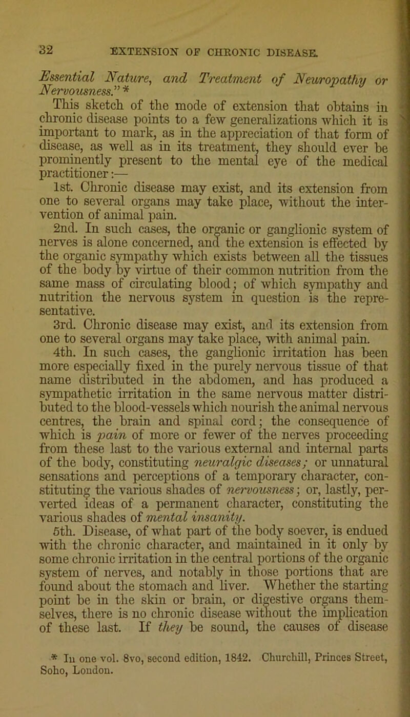 Essential Nature, and Treatment of Neuropathy or Nervousness.” * This sketch of the mode of extension that obtains in chronic disease points to a few generalizations which it is important to mark, as in the appreciation of that form of disease, as well as in its treatment, they should ever he prominently present to the mental eye of the medical practitioner:— 1st. Chronic disease may exist, and its extension from one to several organs may take place, without the inter- vention of animal pain. 2nd. In such cases, the organic or ganglionic system of nerves is alone concerned, and the extension is effected by the organic sympathy which exists between all the tissues of the body by virtue of their common nutrition from the same mass of circulating blood ; of which sympathy and nutrition the nervous system in question is the repre- sentative. 3rd. Chronic disease may exist, and its extension from one to several organs may take place, with animal pain. 4th. In such cases, the ganglionic irritation has been more especially fixed in the purely nervous tissue of that name distributed in the abdomen, and has produced a sympathetic irritation in the same nervous matter distri- buted to the blood-vessels which uourish the animal nervous centres, the brain and spiual cord; the consequence of which is pain of more or fewer of the nerves proceeding from these last to the various external and internal parts of the body, constituting neuralgic diseases; or unnatural sensations and perceptions of a temporary character, con- stituting the various shades of nervousness; or, lastly, per- verted ideas of a permanent character, constituting the various shades of mental insanity. 5th. Disease, of what part of the body soever, is endued with the chronic character, and maintained in it only by some chronic irritation in the central portions of the organic system of nerves, and notably in those portions that are found about the stomach and liver. Whether the starting point be in the skin or brain, or digestive organs them- selves, there is no chronic disease without the implication of these last. If they be sound, the causes of disease * Iu one vol. 8vo, second edition, 1842. Churchill, Princes Street, Soho, London.