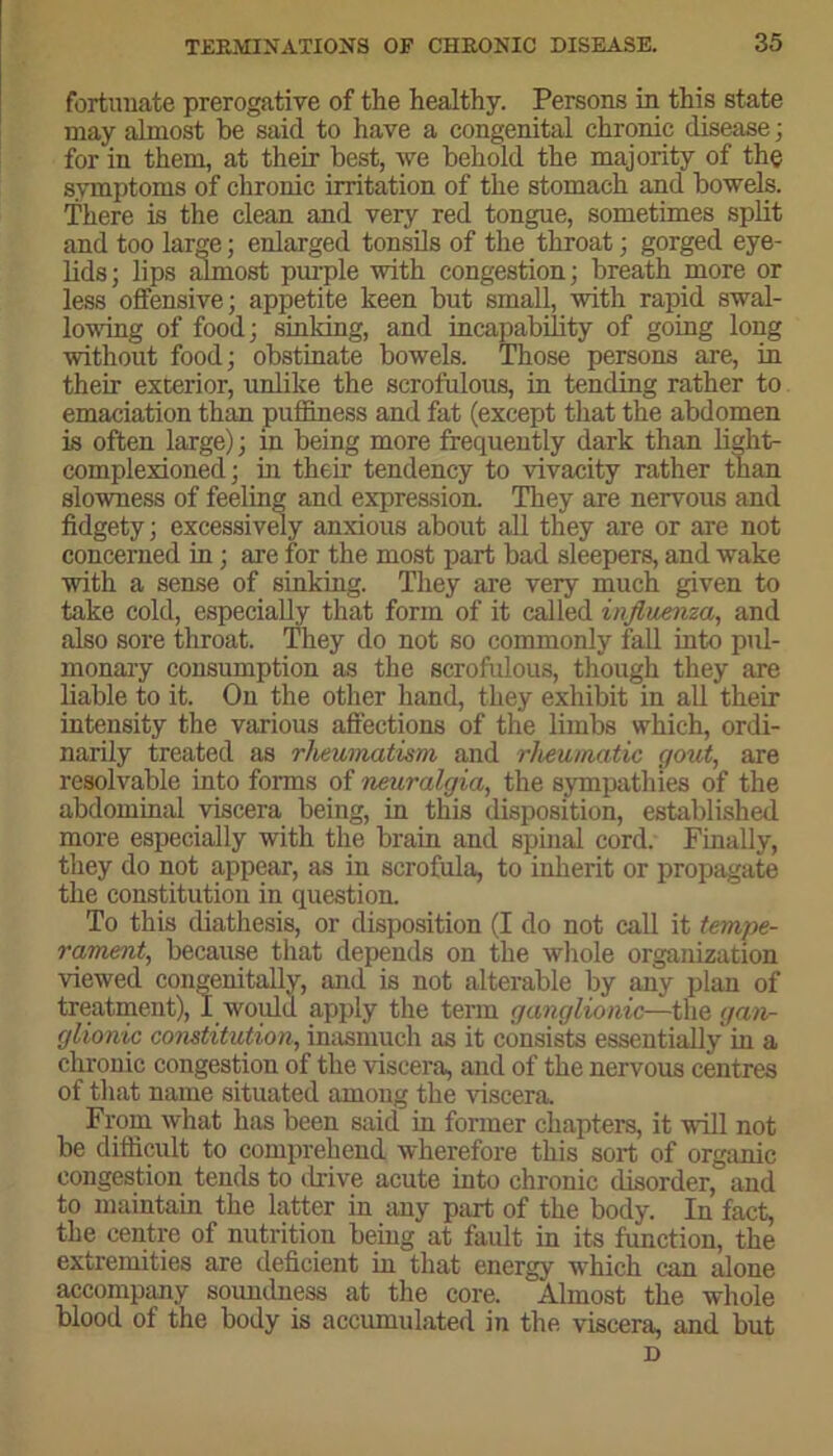 fortunate prerogative of the healthy. Persons in this state may almost be said to have a congenital chronic disease; for in them, at their best, we behold the majority of the symptoms of chronic irritation of the stomach and bowels. There is the clean and very red tongue, sometimes split and too larm; enlarged tonsils of the throat; gorged eye- lids; lips almost purple with congestion; breath more or less offensive; appetite keen but small, with rapid swal- lowing of food; sinking, and incapability of going long without food; obstinate bowels. Those persons are, in their exterior, unlike the scrofulous, in tending rather to emaciation than puffiness and fat (except that the abdomen is often large); in being more frequently dark than light- complexioned; in their tendency to vivacity rather than slowness of feeling and expression. They are nervous and fidgety; excessively anxious about all they are or are not concerned in; are for the most part bad sleepers, and wake with a sense of sinking. They are very much given to take cold, especially that form of it called influenza, and also sore throat. They do not so commonly fall into pul- monary consumption as the scrofulous, though they are liable to it. On the other hand, they exhibit in all their intensity the various affections of the limbs which, ordi- narily treated as rheumatism and rheumatic gout, are resolvable into forms of neuralgia, the sympathies of the abdominal viscera being, in this disposition, established more especially with the brain and spinal cord. Finally, they do not appear, as in scrofula, to inherit or propagate the constitution in question. To this diathesis, or disposition (I do not call it tempe- rament, because that depends on the whole organization viewed congenitally, and is not alterable by any plan of treatment), I would apply the term ganglionic—the gan- glionic constitution, inasmuch as it consists essentially in a chronic congestion of the viscera, and of the nervous centres of that name situated among the viscera. From what has been said in former chapters, it will not be difficult to comprehend wherefore this sort of organic congestion tends to drive acute into chronic disorder, and to maintain the latter in any part of the body. In fact, the centre of nutrition being at fault in its function, the extremities are deficient in that energy which can alone accompany soundness at the core. Almost the whole blood of the body is accumulated in the viscera, and but D