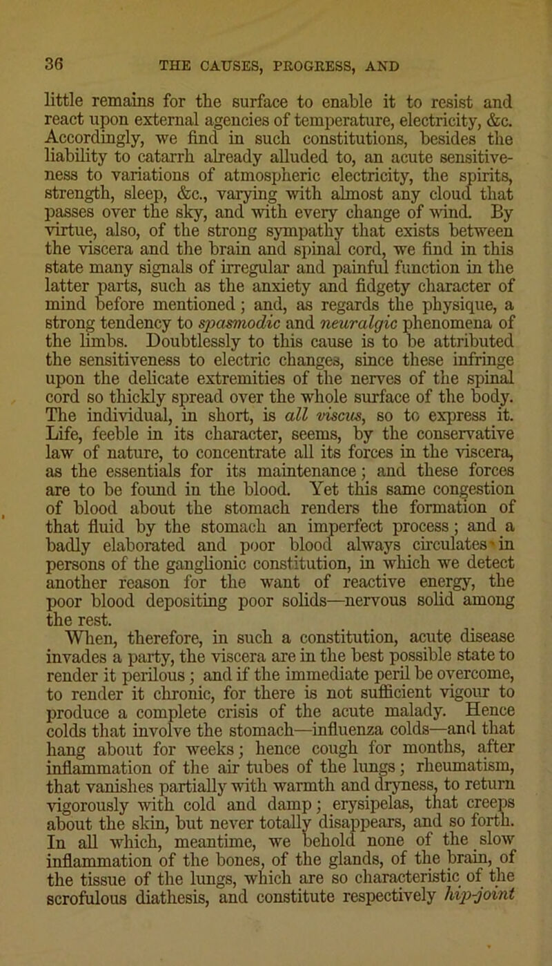 little remains for the surface to enable it to resist and react upon external agencies of temperature, electricity, &c. Accordingly, we find in such constitutions, besides the liability to catarrh already alluded to, an acute sensitive- ness to variations of atmospheric electricity, the spirits, strength, sleep, &c., varying with almost any cloud that passes over the sky, and with every change of wind. By virtue, also, of the strong sympathy that exists between the viscera and the brain and spinal cord, we find in this state many signals of irregular and painful function in the latter parts, such as the anxiety and fidgety character of mind before mentioned; and, as regards the physique, a strong tendency to spasmodic and neuralgic phenomena of the limbs. Doubtlessly to this cause is to be attributed the sensitiveness to electric changes, since these infringe upon the delicate extremities of the nerves of the spinal cord so thickly spread over the whole surface of the body. The individual, in short, is all viscus, so to express it. Life, feeble in its character, seems, by the conservative law of nature, to concentrate all its forces in the viscera, as the essentials for its maintenance; and these forces are to be found iu the blood. Yet this same congestion of blood about the stomach renders the formation of that fluid by the stomach an imperfect process; and a badly elaborated and poor blood always circulates'10 persons of the ganglionic constitution, in winch we detect another reason for the want of reactive energy, the poor blood depositing poor solids—nervous solid among the rest. When, therefore, in such a constitution, acute disease invades a party, the viscera are in the best possible state to render it perilous ; and if the immediate peril be overcome, to render it chronic, for there is not sufficient vigour to produce a complete crisis of the acute malady. Hence colds that involve the stomach—influenza colds—and that hang about for weeks; hence cough for months, after inflammation of the air tubes of the lungs; rheumatism, that vanishes partially with warmth and dryness, to return vigorously with cold and damp; erysipelas, that creeps about the skin, but never totally disappears, and so forth. In all which, meantime, we behold none of the slow inflammation of the bones, of the glands, of the brain, of the tissue of the lungs, which are so characteristic of the scrofulous diathesis, and constitute respectively hip-joint