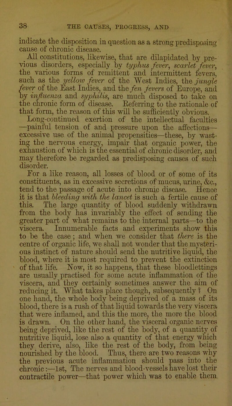 indicate the disposition in question as a strong predisposing cause of chronic disease. _ All constitutions, likewise, that are dilapidated by pre- vious disorders, especially by typhus fever, scarlet fever, the various forms of remittent and intermittent fevers, sucb as the yelloiv fever of the West Indies, the jungle fever of the East Indies, and the fen fevers of Europe, and by influenza and syphilis, are much disposed to take on the chronic form of disease. Referring to the rationale of that form, the reason of this will be suificiently obvious. Long-continued exertion of the intellectual faculties —painful tension of and pressure upon the affections— excessive use of the animal propensities—these, by wast- ing the nervous energy, impair that organic power, the exhaustion of which is the essential of chronic disorder, and may therefore be regarded as predisposing causes of such disorder. For a like reason, all losses of blood or of some of its constituents, as in excessive secretions of mucus, urine, &c., tend to the passage of acute into chronic disease. Hence it is that bleeding with the lancet is such a fertile cause of this. The large quantity of blood suddenly withdrawn from the body has invariably the effect of sending the greater part of what remains to the internal parts—to the viscera. Innumerable facts and experiments show this to be the case; and when we consider that there is the centre of organic life, we shall not wonder that the mysteri- ous instinct of nature should send the nutritive liquid, the blood, where it is most required to prevent the extinction of that life. Now, it so happens, that these bloodlettings are usually practised for some acute inflammation of the viscera, and they certainly sometimes answer the aim of reducing it. What takes place though, subsequently 1 On one hand, the whole body being deprived of a mass of its blood, there is a rush of that liquid towards the very viscera that were inflamed, and this the more, the more the blood is drawn. On the other hand, the visceral organic nerves being deprived, like the rest of the body, of a quantity- of nutritive liquid, lose also a quantity of that energy which they derive, also, like the rest of the body, from being nourished by the blood. Thus, there are two reasons why the previous acute inflammation should pass into the chronic:—1st, The nerves and blood-vessels have lost then- contractile power—that power which was to enable them