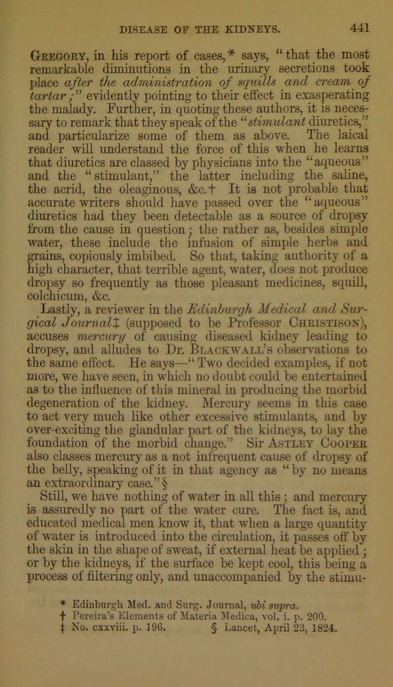 Gregory, in his report of cases,* says, “that the most remarkable diminutions in the urinary secretions took place after the administration of squills and cream of tartar evidently pointing to their effect in exasperating the malady. Further, in quoting these authors, it is neces- sary to remark that they speak of the “stimulant diuretics,” and particularize some of them as above. The laical reader 'will understand the force of this when he learns that diuretics are classed by physicians into the “aqueous” and the “stimulant,” the latter including the saline, the acrid, the oleaginous, &c.+ It is not probable that accurate writers should have passed over the “aqueous” diuretics had they been detectable as a source of dropsy from the cause in question • the rather as, besides simple water, these include the infusion of simple herbs and grains, copiously imbibed. So that, taking authority of a high character, that terrible agent, water, does not produce dropsy so frequently as those pleasant medicines, squill, colchicum, &c. Lastly, a reviewer in the Edinburgh Medical and Sur- gical JournalX (supposed to be Professor Cheistison), accuses mercury of causing diseased kidney leading to dropsy, and alludes to Dr. Black wall’s observations to the same effect. He says—“ Two decided examples, if not more, we have seen, in which no doubt could be entertained as to the influence of this mineral in producing the morbid degeneration of the kidney. Mercury seems in this case to act very much like other excessive stimulants, and by over-exciting the glandular part of the kidneys, to lay the foundation of the morbid change.” Sir Astley Cooper also classes mercury as a not infrequent cause of dropsy of the belly, speaking of it in that agency as “ by no means an extraordinary case.”§ Still, we have nothing of water in all this; and mercury is assuredly no part of the water cure. The fact is, and educated medical men know it, that when a large quantity of water is introduced into the circulation, it passes off by the skin in the shape of sweat, if external heat be applied; or by the kidneys, if the surface be kept cool, this being a process of filtering only, and unaccompanied by the stimu- * Edinburgh Med. and Surg. Journal, vbi supra. f Pereira’s Elements of Materia Medica, vol. i. p. 200. | No. cxxviii. p. 196. § Lancet, April 23, 1824.