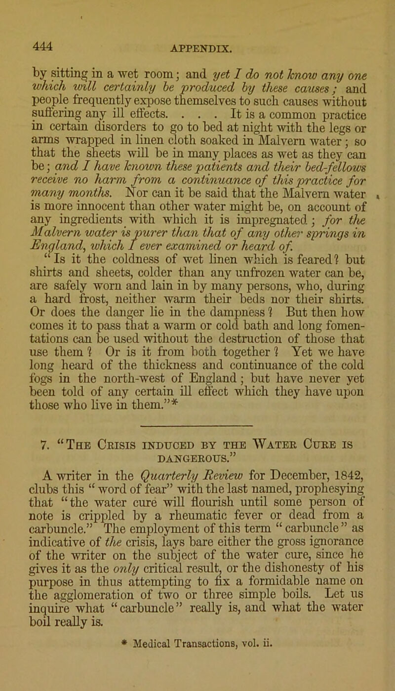 by sitting in a wet room; and yet I do not know any one which will certainly be ■produced by these causes; and people frequently expose themselves to such causes without suffering any ill effects. . . . It is a common practice in certain disorders to go to bed at night with the legs or arms wrapped in linen cloth soaked in Malvern water; so that the sheets will be in many places as wet as they can be; and I have known these patients and their bed-fellows receive no harm from a continuance of this practice for many months. Nor can it be said that the Malvern water , is more innocent than other water might be, on account of any ingredients with which it is impregnated; for the Malvern water is purer than that of any other springs in England, which I ever examined or heard of. “ Is it the coldness of wet linen which is feared 1 but shirts and sheets, colder than any unfrozen water can be, are safely worn and lain in by many persons, who, during a hard frost, neither warm their beds nor their shirts. Or does the danger lie in the dampness 1 But then how comes it to pass that a warm or cold bath and long fomen- tations can be used without the destruction of those that use them ? Or is it from both together 1 Yet we have long heard of the thickness and continuance of the cold fogs in the north-west of England; but have never yet been told of any certain ill effect which they have upon those who live in them.”* 7. “The Crisis induced by the Water Cure is DANGEROUS.” A writer in the Quarterly Review for December, 1842, clubs this “ word of fear” with the last named, prophesying that “the water cure will flourish until some person of note is crippled by a rheumatic fever or dead from a carbuncle.” The employment of this term “ carbuncle ” as indicative of the crisis, lays bare either the gross ignorance of the writer on the subject of the water cure, since he gives it as the only critical result, or the dishonesty of his purpose in thus attempting to fix a formidable name on the agglomeration of two or three simple boils. Let us inquire what “carbuncle” really is, and what the water boil really is. * Medical Transactions, vol. ii.