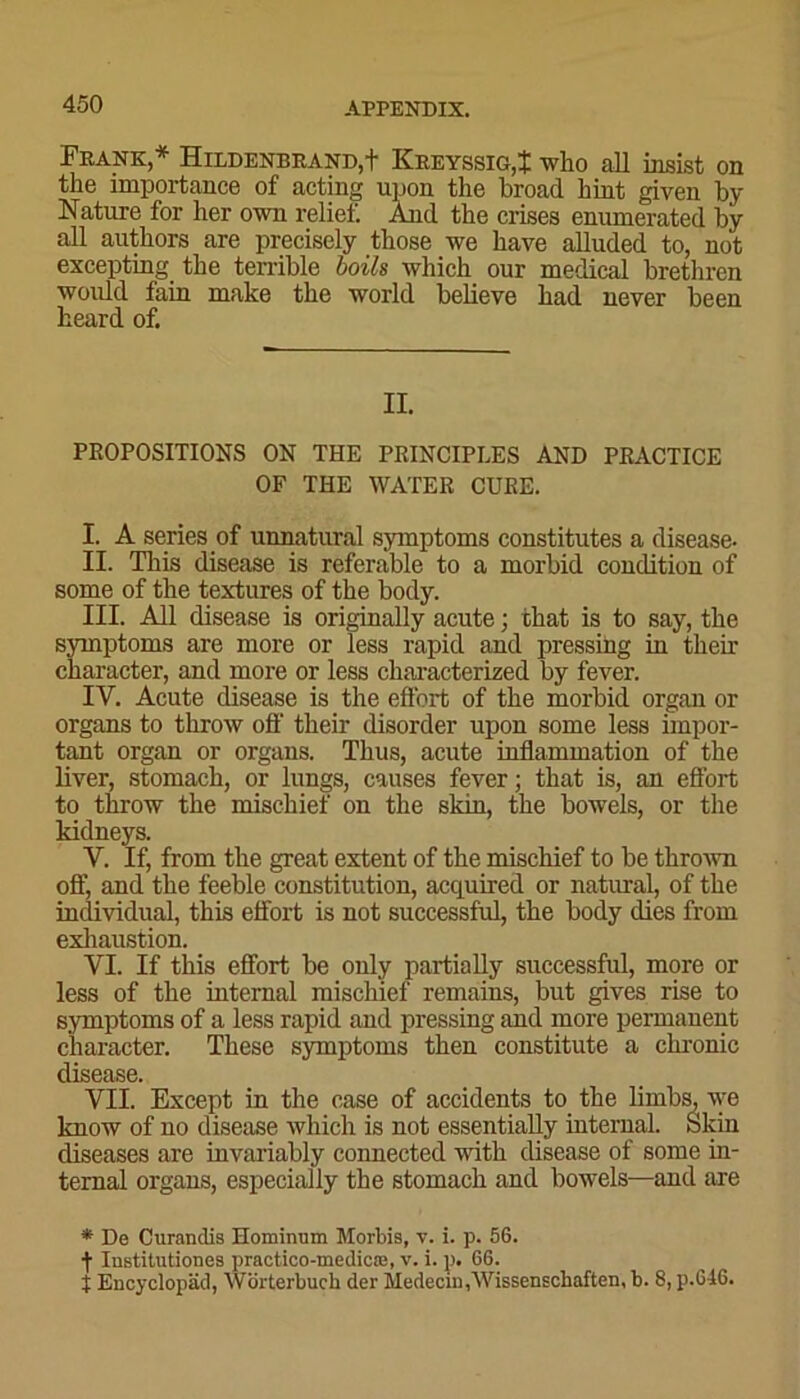 Frank * Hildenbrand,+ Kreyssig,! who all insist on the importance of acting upon the broad hint given by Nature for her own relief. And the crises enumerated by all authors are precisely those we have alluded to, not excepting the terrible boils which our medical brethren would fain make the world believe had never been heard of. II. PROPOSITIONS ON THE PRINCIPLES AND PRACTICE OF THE WATER CURE. I. A series of unnatural symptoms constitutes a disease- II. This disease is referable to a morbid condition of some of the textures of the body. III. All disease is originally acute; that is to say, the symptoms are more or less rapid and pressing in their character, and more or less characterized by fever. IV. Acute disease is the effort of the morbid organ or organs to throw off their disorder upon some less impor- tant organ or organs. Thus, acute inflammation of the liver, stomach, or lungs, causes fever; that is, an effort to throw the mischief on the skin, the bowels, or the kidneys. Y. If, from the great extent of the mischief to be thrown off, and the feeble constitution, acquired or natural, of the individual, this effort is not successful, the body dies from exhaustion. VI. If this effort be only partially successful, more or less of the internal mischief remains, but gives rise to symptoms of a less rapid and pressing and more permanent character. These symptoms then constitute a chronic disease. VII. Except in the case of accidents to the limbs, we know of no disease which is not essentially internal. Skin diseases are invariably connected with disease of some in- ternal organs, especially the stomach and bowels—and are * De Curanclis Hominum Morbis, v. i. p. 56. f Institutiones practico-medicre, v. i. p. 66. t Encyclopad, Wdrterbuch der Medecm,Wissenschaften, b. 8, p.646.