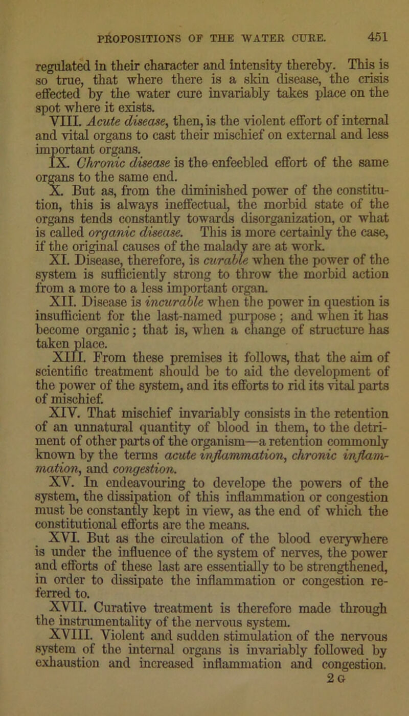 regulated in their character and intensity thereby. This is so true, that where there is a skin disease, the crisis effected by the water cure invariably takes place on the spot where it exists. VIII. Acute disease, then, is the violent effort of internal and vital organs to cast their mischief on external and less important organs. IX. Chronic disease is the enfeebled effort of the same organs to the same end. X. But as, from the diminished power of the constitu- tion, this is always ineffectual, the morbid state of the organs tends constantly towards disorganization, or what is called organic disease. This is more certainly the case, if the original causes of the malady are at work. XI. Disease, therefore, is curable when the power of the system is sufficiently strong to throw the morbid action from a more to a less important organ. XII. Disease is incurable when the power in question is insufficient for the last-named purpose; and when it has become organic; that is, when a change of structure has taken place. XIII. From these premises it follows, that the aim of scientific treatment shouid be to aid the development of the power of the system, and its efforts to rid its vital parts of mischief. XIV. That mischief invariably consists in the retention of an unnatural quantity of blood in them, to the detri- ment of other parts of the organism—a retention commonly known by the terms acute inflammation, chronic inflam- mation, and congestion. XY. In endeavouring to develope the powers of the system, the dissipation of this inflammation or congestion must be constantly kept in view, as the end of which the constitutional efforts are the means. XVI. But as the circulation of the blood everywhere is imder the influence of the system of nerves, the power and efforts of these last are essentially to be strengthened, in order to dissipate the inflammation or congestion re- ferred to. XVII. Curative treatment is therefore made through the instrumentality of the nervous system. XVIII. Violent and sudden stimulation of the nervous system of the internal organs is invariably followed by exhaustion and increased inflammation and congestion. 2 G