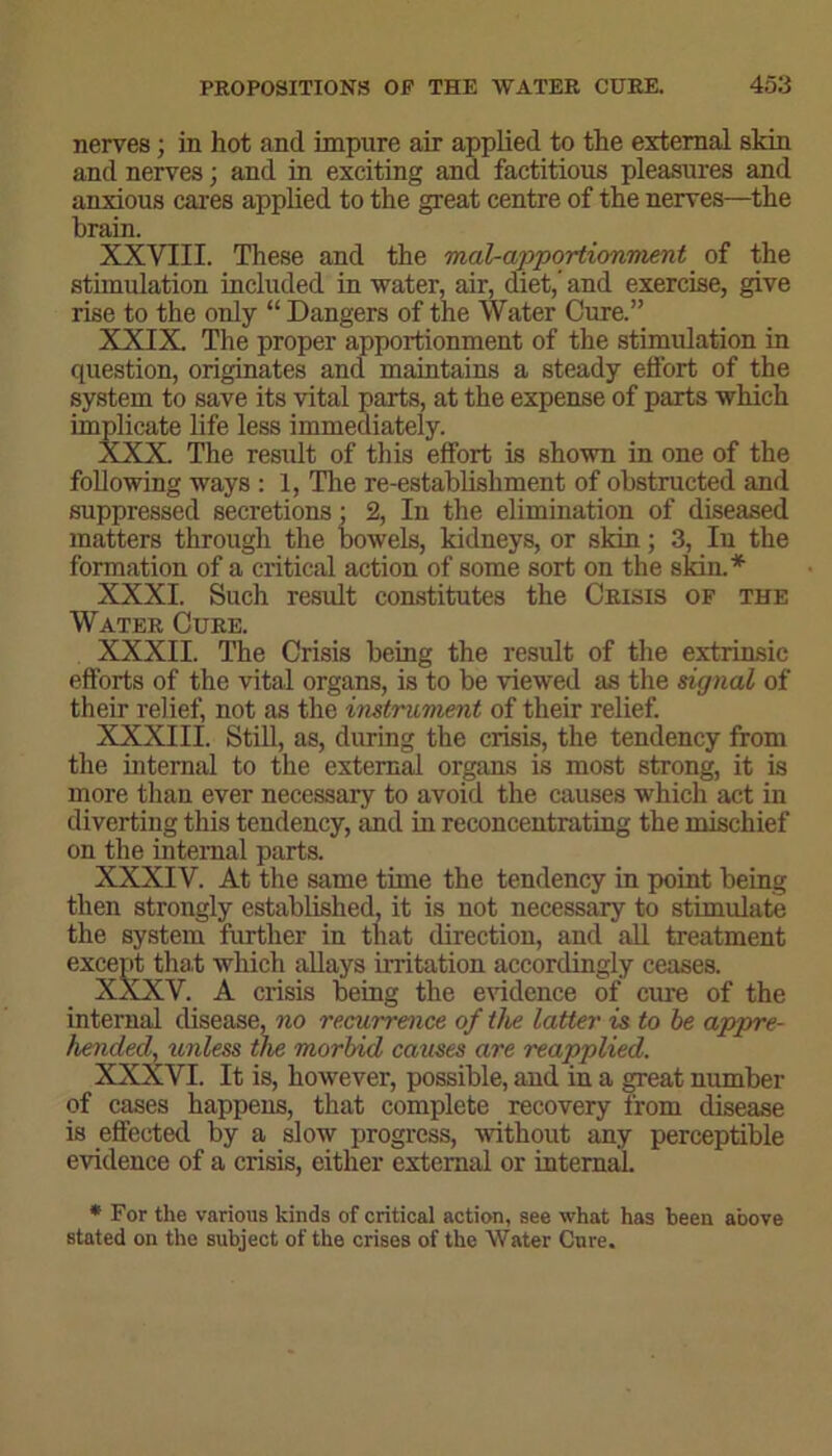 nerves; in hot and impure air applied to the external skin and nerves; and in exciting and factitious pleasures and anxious cares applied to the great centre of the nerves—the brain. XXVIII. These and the mal-apportionment of the stimulation included in water, air, diet,’ and exercise, give rise to the only “Dangers of the Water Cure.” XXIX. The proper apportionment of the stimulation in question, originates and maintains a steady effort of the system to save its vital parts, at the expense of parts which implicate life less immediately. XXX. The result of this effort is shown in one of the following ways : 1, The re-establishment of obstructed and suppressed secretions; 2, In the elimination of diseased matters through the bowels, kidneys, or skin; 3, In the formation of a critical action of some sort on the skin.* XXXI. Such result constitutes the Crisis of the Water Cure. XXXII. The Crisis being the result of the extrinsic efforts of the vital organs, is to be viewed as the signal of their relief, not as the instrument of their relief. XXXIII. Still, as, during the crisis, the tendency from the internal to the external organs is most strong, it is more than ever necessary to avoid the causes which act in diverting this tendency, and in reconcentrating the mischief on the internal parts. XXXIV. At the same time the tendency in point being then strongly established, it is not necessary to stimulate the system further in that direction, and all treatment except that which allays irritation accordingly ceases. XXXV. A crisis being the evidence of cure of the internal disease, no recurrence of the latter is to be appre- hended, unless the morbid causes are reapplied. XXXVI. It is, however, possible, and in a great number of cases happens, that complete recovery from disease is effected by a slow progress, without any perceptible evidence of a crisis, either external or internal * For the various kinds of critical action, see what has been above stated on the subject of the crises of the Water Cure.