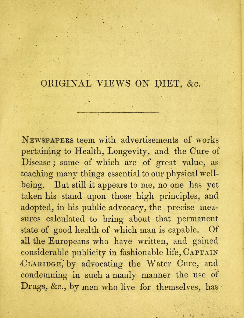 ORIGINAL VIEWS ON DIET, &c. Newspapers teem with advertisements of works pertaining to Health, Longevity, and the Cure of Disease ; some of which are of great value, as teaching many things essential to our physical well- being. But still it appears to me, no one has yet taken his stand upon those high principles, and adopted, in his public advocacy, the precise mea- sures calculated to bring about that permanent state of good health of which man is capable. Of all the Europeans who have written, and gained considerable publicity in fashionable life. Captain *Claridge,'by advocating the Water Cure, and condemning in such a manly manner the use of Drugs, &c., by men who live for themselves, has