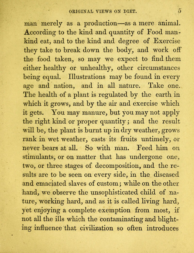 man merely as a production—as a mere animal. According to the kind and quantity of Food man- kind eat, and to the kind and degree of Exercise they take to break down the body, and work off the food taken, so may we expect to find them either healthy or unhealthy, other circumstances being equal. Illustrations may be found in every age and nation, and in all nature. Take one. The health of a plant is regulated by the earth in which it grows, and by the air and exercise which it gets. You may manure, but you may not apply the right kind or proper quantity; and the result will be, the plant is burnt up in dry weather, grows rank in wet weather, casts its fruits untimely, or never bears at all. So with man. Feed him on stimulants, or on matter that has undergone one, two, or three stages of decomposition, and the re- sults are to be seen on every side, in the diseased and emaciated slaves of custom; while on the other hand, we observe the unsophisticated child of na- ture, working hard, and as it is called living hard, yet enjoying a complete exemption from most, if not all the ills which the contaminating and blight- ing influence that civilization so often introduces