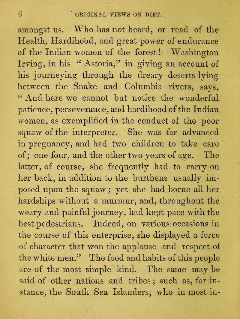 amongst us. Who has not heard, or read of the Health, Hardihood, and great power of endurance of the Indian women of the forest! Washington Irving, in his “ Astoria,” in giving an account of his journeying through the dreary deserts lying between the Snake and Columbia rivers, says, “ And here we cannot but notice the wonderful patience, perseverance, and hardihood of the Indian women, as exemplified in the conduct of the poor squaw of the interpreter. She was far advanced in pregnancy, and had two children to take care of; one four, and the other two years of age. The latter, of course, she frequently had to carry on her back, in addition to the burthens usually im- posed upon the squaw; yet she had borne all her hardships without a murmur, and, throughout the weary and painful journey, had kept pace with the best pedestrians. Indeed, on various occasions in the course of this enterprise, she displayed a force of character that won the applause and respect of the white men.” The food and habits of this people are of the most simple kind. The same may be said of other nations and tribes; such as, for in- stance, the South Sea Islanders, who in most in-