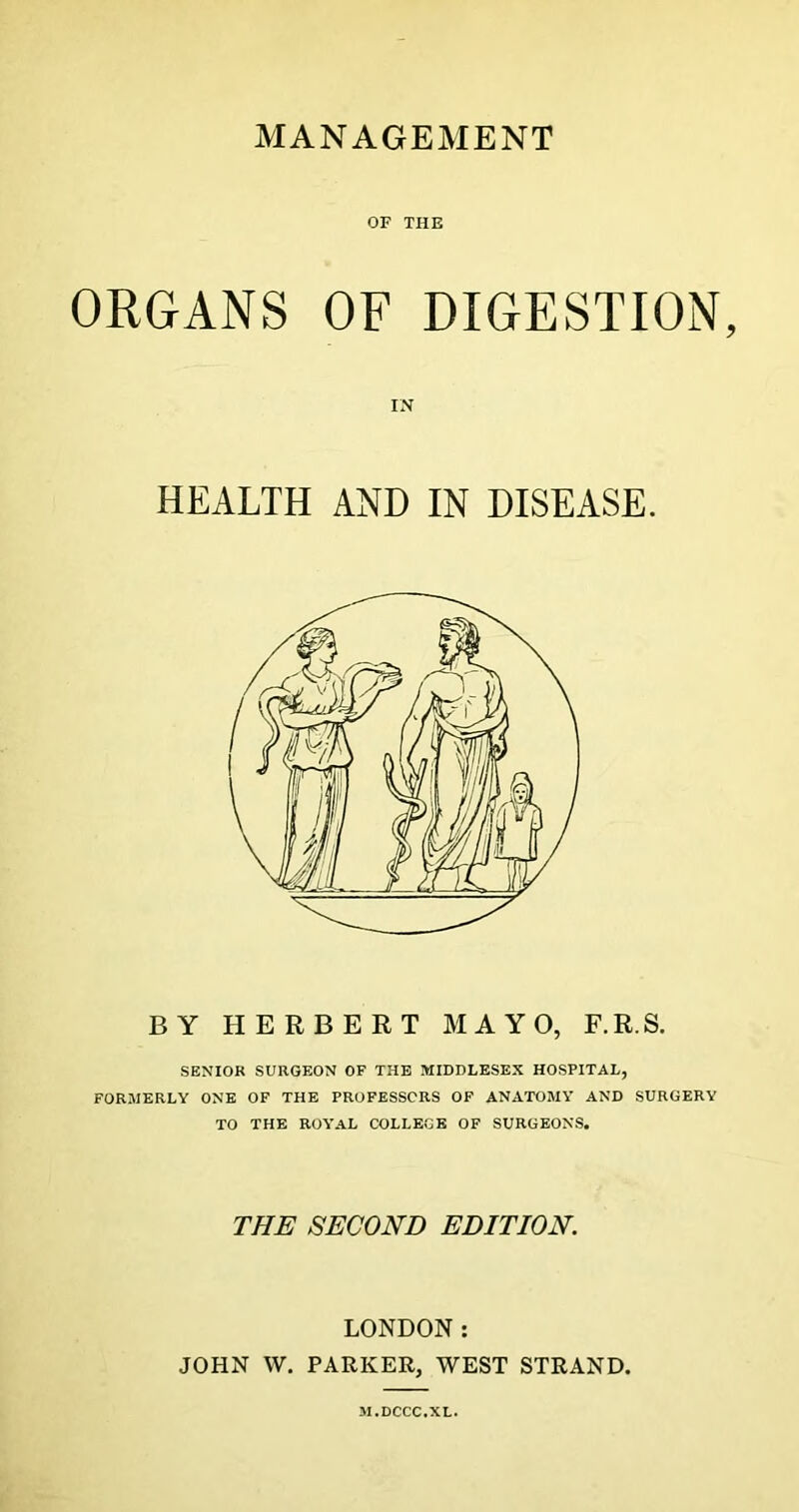 MANAGEMENT OF THE ORGANS OF DIGESTION, IN HEALTH AND IN DISEASE. BY HERBERT MAYO, F.R.S. SENIOR SURGEON OF THE MIDDLESEX HOSPITAL, FORMERLY ONE OF THE PROFESSORS OF ANATOMY AND SURGERY TO THE ROYAL COLLEGE OF SURGEONS. THE SECOND EDITION. LONDON: JOHN W. PARKER, WEST STRAND. M.DCCC.XL.