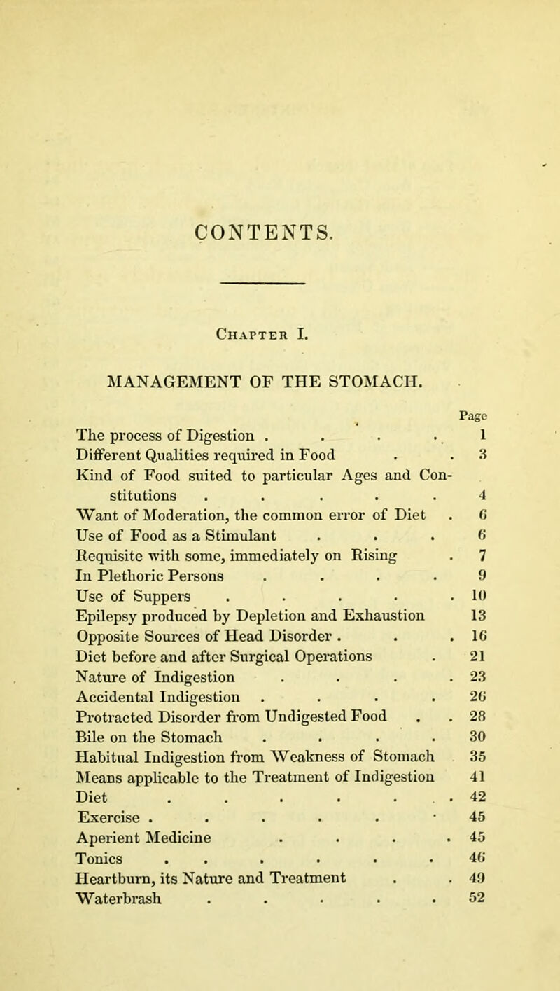 CONTENTS. Chapter I. MANAGEMENT OF THE STOMACH. Page The process of Digestion . . . .1 Different Qualities required in Food . . 3 Kind of Food suited to particular Ages and Con- stitutions ..... 4 Want of Moderation, the common error of Diet . 0 Use of Food as a Stimulant . . . 0 Requisite with some, immediately on Rising . 7 In Plethoric Persons .... 9 Use of Suppers . . . . .10 Epilepsy produced by Depletion and Exhaustion 13 Opposite Sources of Head Disorder . . .10 Diet before and after Surgical Operations . 21 Nature of Indigestion . . . .23 Accidental Indigestion . . . .20 Protracted Disorder from Undigested Food . . 28 Bile on the Stomach . . . .30 Habitual Indigestion from Weakness of Stomach 35 Means applicable to the Treatment of Indigestion 41 Diet . . . . . .42 Exercise ...... 45 Aperient Medicine . . . .45 Tonics . . . . . .40 Heartburn, its Nature and Treatment . . 49 Waterbrash ..... 52