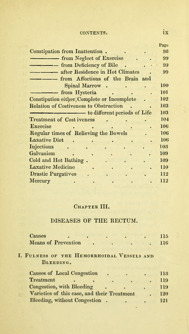 Page Constipation from Inattention ... 98 from Neglect of Exercise . . 99 from Deficiency of Bile . . • • 99 after Residence in Hot Climates . 99 from Affections of the Brain and Spinal Marrow . . . 100 from Hysteria . . .101 Constipation either. Complete or Incomplete . 102 Relation of Costiveness to Obstruction . .103 —— to different periods of Life 103 Treatment of Costiveness . . . 104 Exercise . . . . .108 Regular times of Relieving the Bowels . 106 Laxative Diet ..... 106 Injections . . . . .108 Galvanism . . . . .109 Cold and Hot Bathing . . . . 109 Laxative Medicine . . . .110 Drastic Purgatives . . . .112 Mercury . . . . .112 Chapter III. DISEASES OF THE RECTUM. Causes . . . . .115 Means of Prevention . . . .116 I. Fulness of the Hemorrhoidal Vessels and Bleeding. Causes of Local Congestion . . . 118 Treatment . . . . .119 Congestion, with Bleeding . . . 119 Varieties of this case, and their Treatment . 120 Bleeding, without Congestion . . . 121