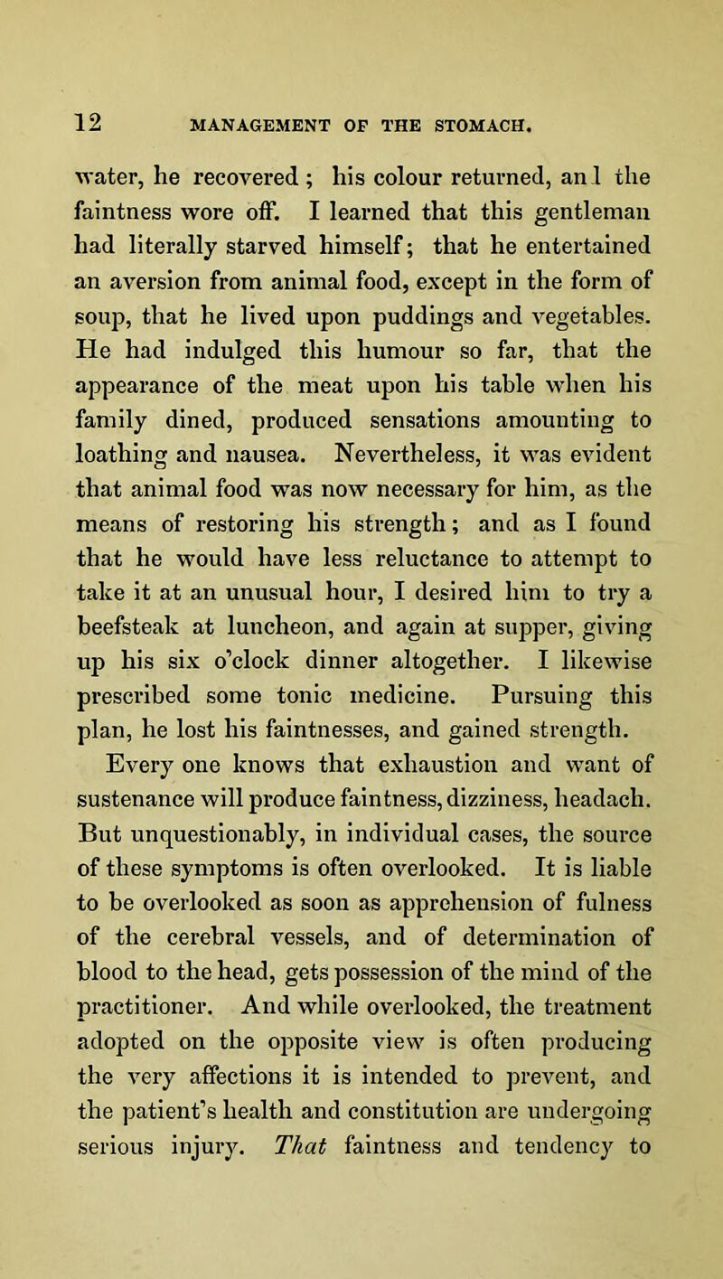 water, he recovered; his colour returned, anl the faintness wore off. I learned that this gentleman had literally starved himself; that he entertained an aversion from animal food, except in the form of soup, that he lived upon puddings and vegetables. Pie had indulged this humour so far, that the appearance of the meat upon his table when his family dined, produced sensations amounting to loathing and nausea. Nevertheless, it was evident that animal food was now necessary for him, as the means of restoring his strength; and as I found that he would have less reluctance to attempt to take it at an unusual hour, I desired him to try a beefsteak at luncheon, and again at supper, giving up his six o’clock dinner altogether. I likewise prescribed some tonic medicine. Pursuing this plan, he lost his faintnesses, and gained strength. Every one knows that exhaustion and want of sustenance will produce faintness, dizziness, headach. But unquestionably, in individual cases, the source of these symptoms is often overlooked. It is liable to be overlooked as soon as apprehension of fulness of the cerebral vessels, and of determination of blood to the head, gets possession of the mind of the practitioner. And while overlooked, the treatment adopted on the opposite view is often producing the very affections it is intended to prevent, and the patient’s health and constitution are undergoing serious injury. That faintness and tendency to