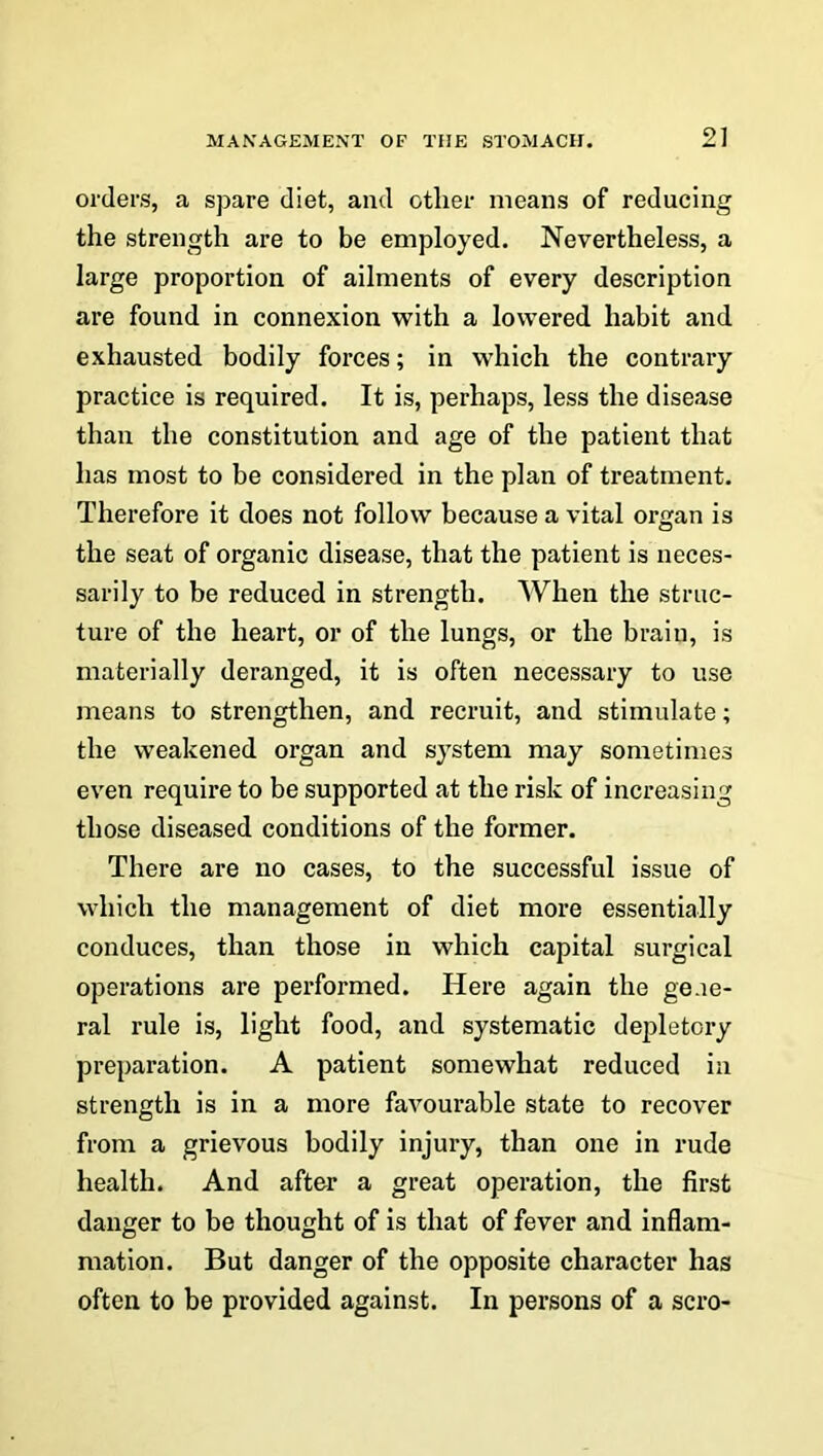 2] orders, a spare diet, and other means of reducing the strength are to be employed. Nevertheless, a large proportion of ailments of every description are found in connexion with a lowered habit and exhausted bodily forces; in which the contrary practice is required. It is, perhaps, less the disease than the constitution and age of the patient that has most to be considered in the plan of treatment. Therefore it does not follow because a vital organ is the seat of organic disease, that the patient is neces- sarily to be reduced in strength. When the struc- ture of the heart, or of the lungs, or the brain, is materially deranged, it is often necessary to use means to strengthen, and recruit, and stimulate; the weakened organ and system may sometimes even require to be supported at the risk of increasing those diseased conditions of the former. There are no cases, to the successful issue of which the management of diet more essentially conduces, than those in which capital surgical operations are performed. Here again the gene- ral rule is, light food, and systematic depletory preparation. A patient somewhat reduced in strength is in a more favourable state to recover from a grievous bodily injury, than one in rude health. And after a great operation, the first danger to be thought of is that of fever and inflam- mation. But danger of the opposite character has often to be provided against. In persons of a scro-