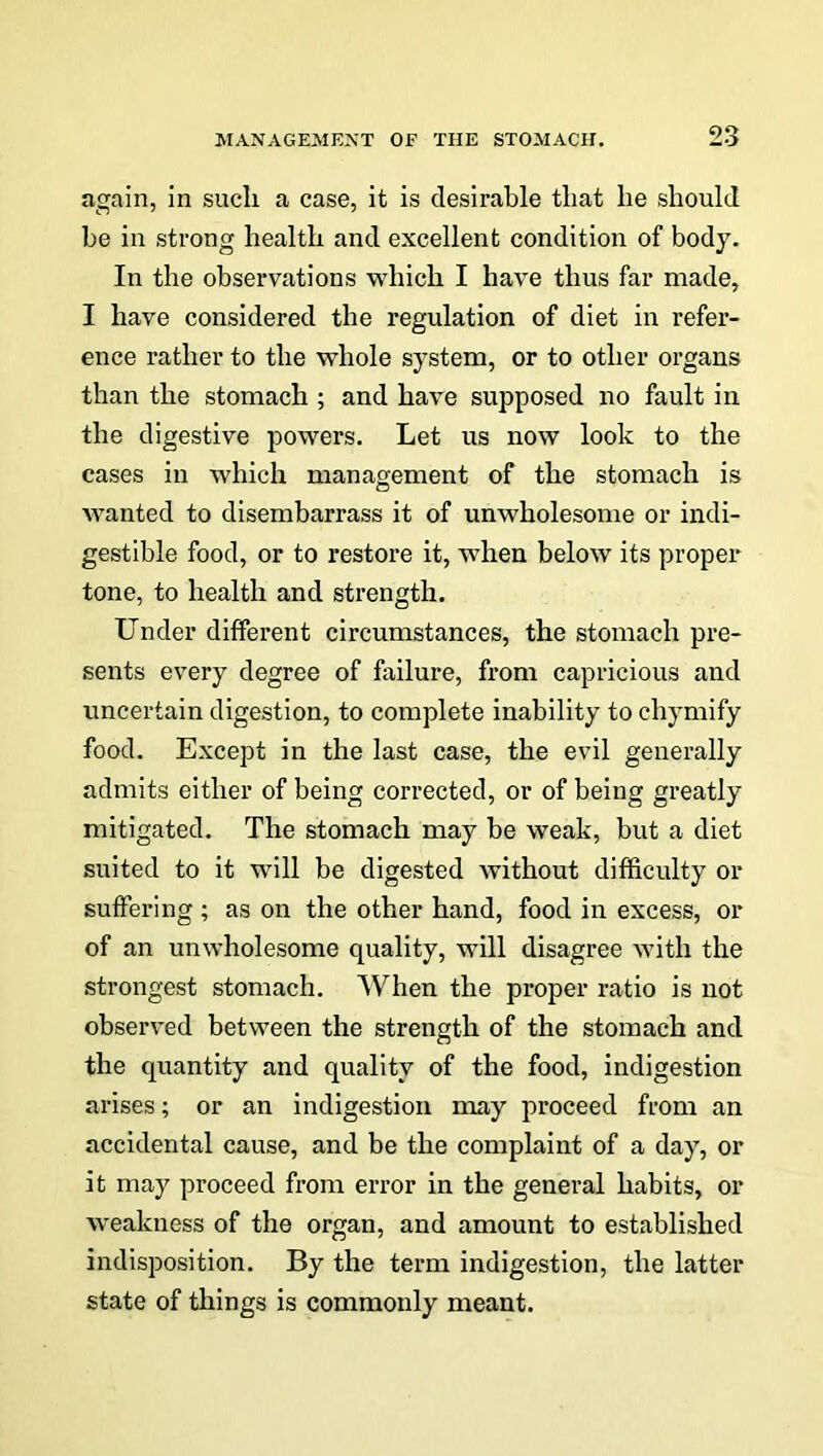 again, in sucli a case, it is desirable tliat he should be in strong health and excellent condition of body. In the observations which I have thus far made, I have considered the regulation of diet in refer- ence rather to the whole system, or to other organs than the stomach ; and have supposed no fault in the digestive powers. Let us now look to the cases in which management of the stomach is wanted to disembarrass it of unwholesome or indi- gestible food, or to restore it, when below its proper tone, to health and strength. Under different circumstances, the stomach pre- sents every degree of failure, from capricious and uncertain digestion, to complete inability to chymify food. Except in the last case, the evil generally admits either of being corrected, or of being greatly mitigated. The stomach may be weak, but a diet suited to it will be digested without difficulty or suffering ; as on the other hand, food in excess, or of an unwholesome quality, will disagree with the strongest stomach. When the proper ratio is not observed between the strength of the stomach and the quantity and quality of the food, indigestion arises; or an indigestion may proceed from an accidental cause, and be the complaint of a day, or it may proceed from error in the general habits, or weakness of the organ, and amount to established indisposition. By the term indigestion, the latter state of things is commonly meant.