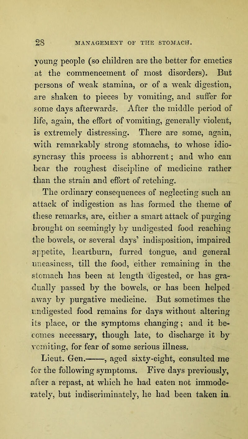 young people (so children are the better for emetics at the commencement of most disorders). But persons of weak stamina, or of a weak digestion, are shaken to pieces by vomiting, and suffer for some days afterwards. After the middle period of life, again, the effort of vomiting, generally violent, is extremely distressing. There are some, again, with remarkably strong stomachs, to whose idio- syncrasy this process is abhorrent; and who can bear the roughest discipline of medicine rather than the strain and effort of retching. The ordinary consequences of neglecting such an attack of indigestion as has formed the theme of these remarks, are, either a smart attack of purging brought on seemingly by undigested food reaching the bowels, or several days’ indisposition, impaired appetite, heartburn, furred tongue, and general uneasiness, till the food, either remaining in the stomach has been at length digested, or has gra- dually passed by the bowels, or has been helped away by purgative medicine. But sometimes the undigested food remains for days without altering its place, or the symptoms changing; and it be- comes necessary, though late, to discharge it by vomiting, for fear of some serious illness. Lieut. Gen. , aged sixty-eight, consulted me for the following symptoms. Five days previously, .after a repast, at which he had eaten not immode- rately, but indiscriminately, he had been taken in