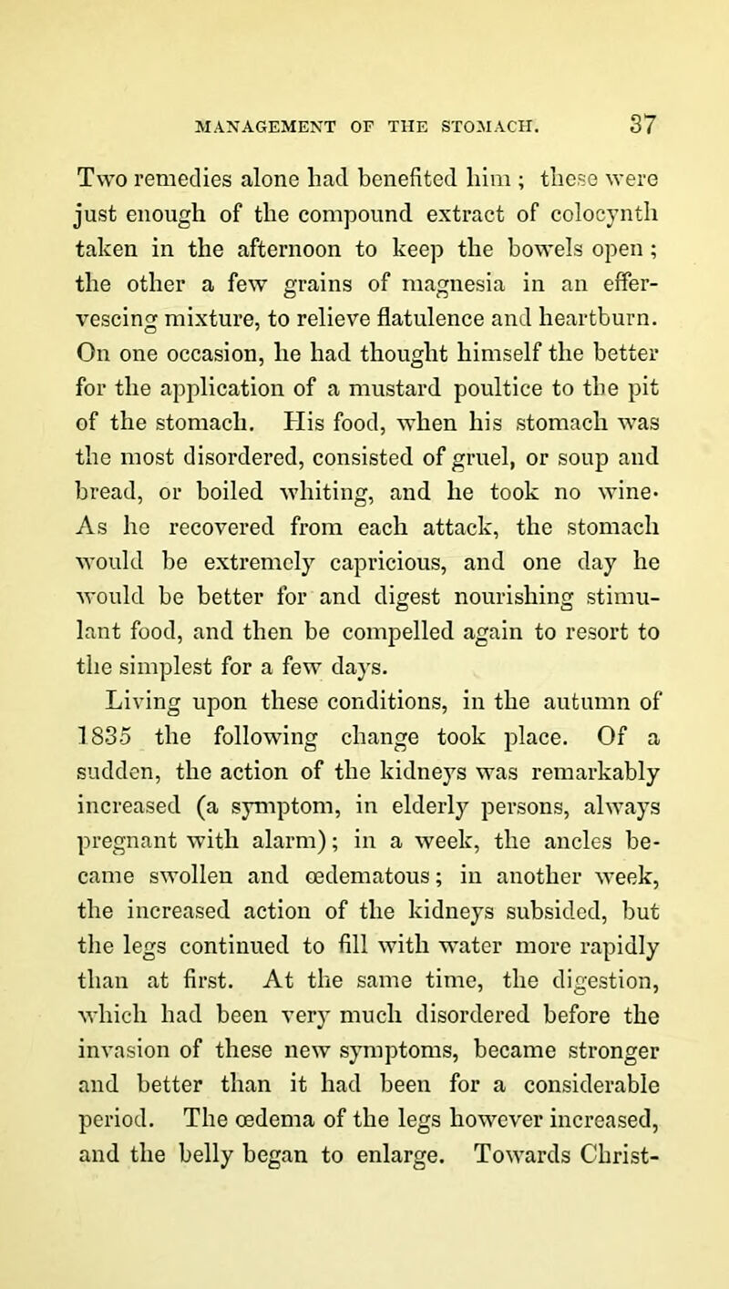 Two remedies alone had benefited him ; these were just enough of the compound extract of colocynth taken in the afternoon to keep the bowels open; the other a few grains of magnesia in an effer- vescing mixture, to relieve flatulence and heartburn. On one occasion, he had thought himself the better for the application of a mustard poultice to the pit of the stomach. His food, when his stomach was the most disordered, consisted of gruel, or soup and bread, or boiled whiting, and he took no wine* As he recovered from each attack, the stomach would be extremely capricious, and one day he would be better for and digest nourishing stimu- lant food, and then be compelled again to resort to the simplest for a few days. Living upon these conditions, in the autumn of 1835 the following change took place. Of a sudden, the action of the kidneys was remarkably increased (a symptom, in elderly persons, always pregnant with alarm); in a week, the ancles be- came swollen and oedematous; in another week, the increased action of the kidneys subsided, but the legs continued to fill with water more rapidly than at first. At the same time, the digestion, which had been very much disordered before the invasion of these new symptoms, became stronger and better than it had been for a considerable period. The oedema of the legs however increased, and the belly began to enlarge. Towards Christ-