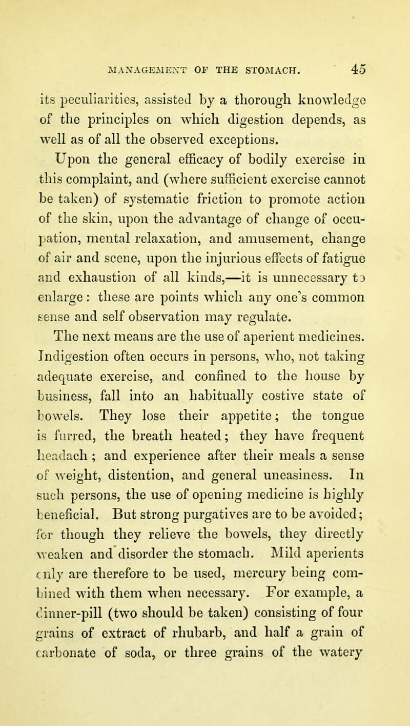 its peculiarities, assisted by a thorough knowledge of the principles on which digestion depends, as well as of all the observed exceptions. Upon the general efficacy of bodily exercise in this complaint, and (where sufficient exercise cannot be taken) of systematic friction to promote action of the skin, upon the advantage of change of occu- pation, mental relaxation, and amusement, change of air and scene, upon the injurious effects of fatigue and exhaustion of all kinds,—it is unnecessary t d enlarge: these are points which any one’s common sense and self observation may regulate. The next means are the use of aperient medicines. Indigestion often occurs in persons, who, not taking adequate exercise, and confined to the house by business, fall into an habitually costive state of bowels. They lose their appetite; the tongue is furred, the breath heated; they have frequent headach; and experience after their meals a sense of weight, distention, and general uneasiness. In such persons, the use of opening medicine is highly beneficial. But strong purgatives are to be avoided; for though they relieve the bowels, they directly weaken and disorder the stomach. Mild aperients c nly are therefore to be used, mercury being com- bined with them when necessary. For example, a dinner-pill (two should be taken) consisting of four grains of extract of rhubarb, and half a grain of carbonate of soda, or three grains of the watery