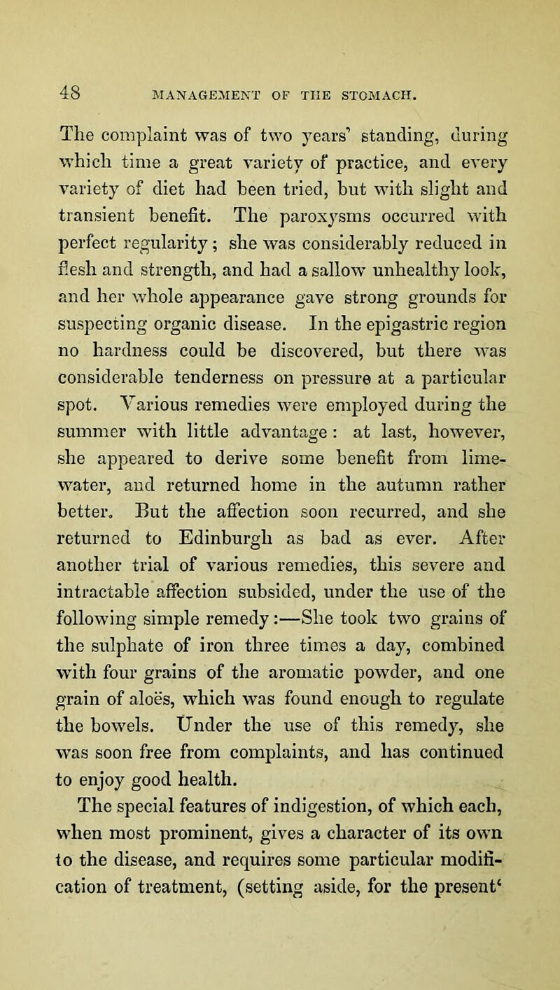 The complaint was of two years1 standing, during which time a great variety of practice, and every variety of diet had been tried, but with slight and transient benefit. The paroxysms occurred with perfect regularity; she was considerably reduced in flesh and strength, and had a sallow unhealthy look, and her whole appearance gave strong grounds for suspecting organic disease. In the epigastric region no hardness could be discovered, but there was considerable tenderness on pressure at a particular spot. Various remedies were employed during the summer with little advantage : at last, however, she appeared to derive some benefit from lime- water, and returned home in the autumn rather better. But the affection soon recurred, and she returned to Edinburgh as bad as ever. After another trial of various remedies, this severe and intractable affection subsided, under the use of the following simple remedy:—She took two grains of the sulphate of iron three times a day, combined with four grains of the aromatic powder, and one grain of aloes, which was found enough to regulate the bowels. Under the use of this remedy, she was soon free from complaints, and has continued to enjoy good health. The special features of indigestion, of which each, when most prominent, gives a character of its own to the disease, and requires some particular modifi- cation of treatment, (setting aside, for the present1