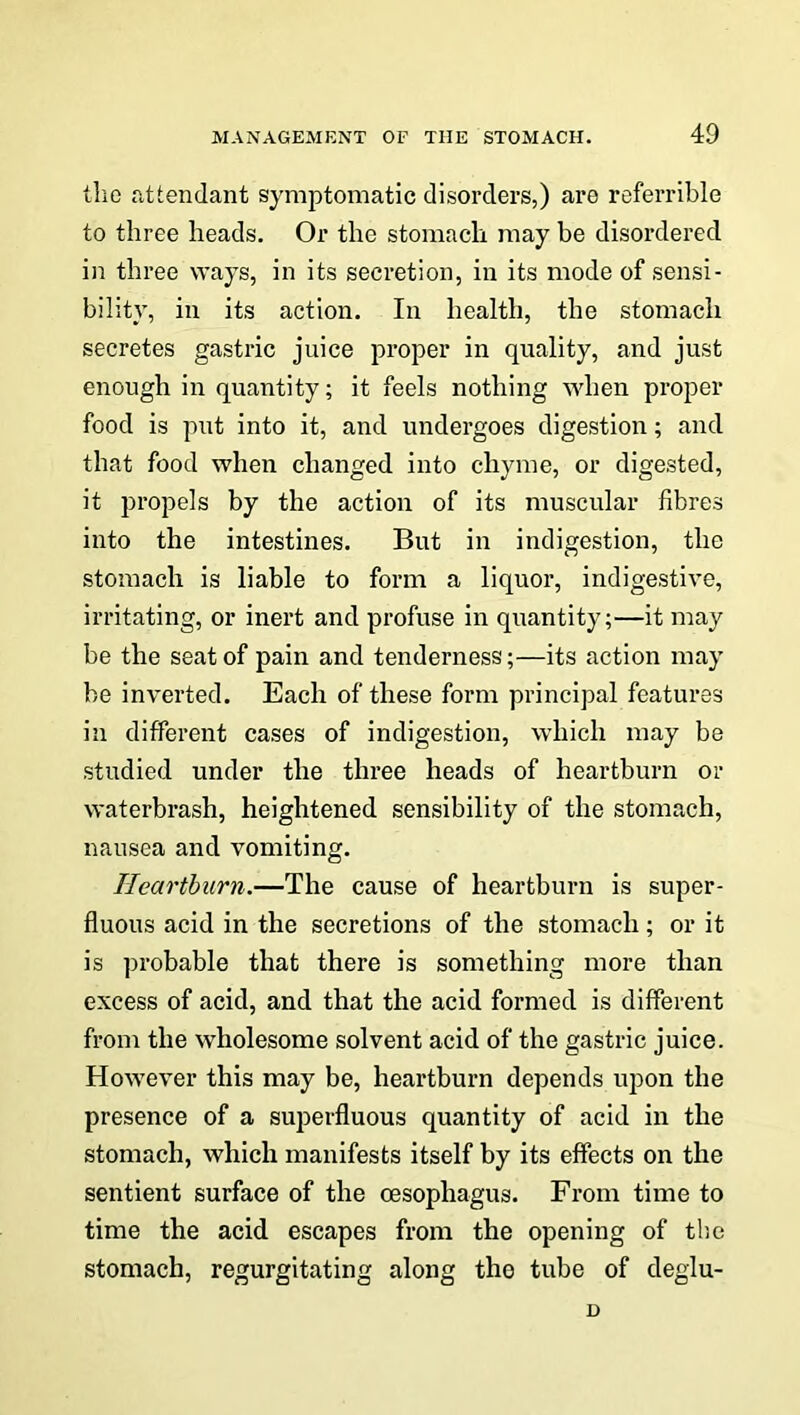 the attendant symptomatic disorders,) are referrible to three heads. Or the stomach may be disordered in three ways, in its secretion, in its mode of sensi- bility, in its action. In health, the stomach secretes gastric juice proper in quality, and just enough in quantity; it feels nothing when proper food is put into it, and undergoes digestion; and that food when changed into chyme, or digested, it propels by the action of its muscular fibres into the intestines. But in indigestion, the stomach is liable to form a liquor, indigestive, irritating, or inert and profuse in quantity;—it may be the seat of pain and tenderness;—its action may be inverted. Each of these form principal features in different cases of indigestion, which may be studied under the three heads of heartburn or waterbrash, heightened sensibility of the stomach, nausea and vomiting. Heartburn.—The cause of heartburn is super- fluous acid in the secretions of the stomach; or it is probable that there is something more than excess of acid, and that the acid formed is different from the wholesome solvent acid of the gastric juice. However this may be, heartburn depends upon the presence of a superfluous quantity of acid in the stomach, which manifests itself by its effects on the sentient surface of the oesophagus. From time to time the acid escapes from the opening of the stomach, regurgitating along the tube of deglu- D