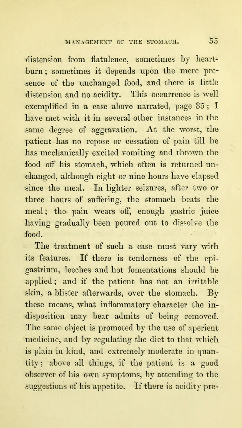 distension from flatulence, sometimes by heart- burn ; sometimes it depends upon the mere pre- sence of the unchanged food, and there is little distension and no acidity. This occurrence is well exemplified in a case above narrated, page 85; I have met with it in several other instances in the same degree of aggravation. At the worst, the patient has no repose or cessation of pain till he has mechanically excited vomiting and thrown the food off his stomach, which often is returned un- changed, although eight or nine hours have elapsed since the meal. In lighter seizures, after two or three hours of suffering, the stomach beats the meal; the pain wears off, enough gastric juice having gradually been poured out to dissolve the food. The treatment of such a case must vary with its features. If there is tenderness of the epi- gastrium, leeches and hot fomentations should be applied; and if the patient has not an irritable skin, a blister afterwards, over the stomach. By these means, what inflammatory character the in- disposition may bear admits of being removed. The same object is promoted by the use of aperient medicine, and by regulating the diet to that which is plain in kind, and extremely moderate in quan- tity; above all things, if the patient is a good observer of his own symptoms, by attending to the suggestions of his appetite. If there is acidity pre-