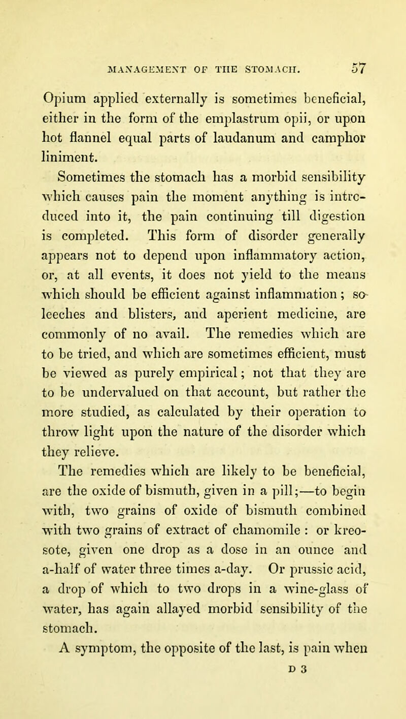 Opium applied externally is sometimes beneficial, either in the form of the emplastrum opii, or upon hot flannel equal parts of laudanum and camphor liniment. Sometimes the stomach has a morbid sensibility which causes pain the moment anything is intro- duced into it, the pain continuing till digestion is completed. This form of disorder generally appears not to depend upon inflammatory action, or, at all events, it does not yield to the means which should be efficient against inflammation; so- leeches and blisters, and aperient medicine, are commonly of no avail. The remedies which are to be tried, and which are sometimes efficient, must be viewed as purely empirical; not that they are to be undervalued on that account, but rather the more studied, as calculated by their operation to throw light upon the nature of the disorder which they relieve. The remedies which are likely to be beneficial, are the oxide of bismuth, given in a pill;—to begin with, two grains of oxide of bismuth combined with two grains of extract of chamomile : or kreo- sote, given one drop as a dose in an ounce and a-half of water three times a-day. Or prussic acid, a drop of which to two drops in a wine-glass of water, has again allayed morbid sensibility of the stomach. A symptom, the opposite of the last, is pain when