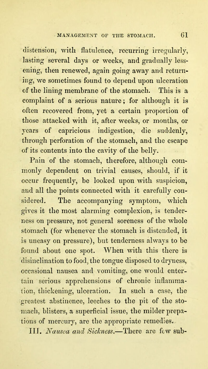 distension, with flatulence, recurring irregularly, lasting several days or weeks, and gradually less- ening, then renewed, again going away and return- ing, we sometimes found to depend upon ulceration of the lining membrane of the stomach. This is a complaint of a serious nature; for although it is often recovered from, yet a certain proportion of those attacked with it, after weeks, or months, or years of capricious indigestion, die suddenly, through perforation of the stomach, and the escape of its contents into the cavity of the belly. Pain of the stomach, therefore, although com- monly dependent on trivial causes, should, if it occur frequently, be looked upon with suspicion, and all the points connected with it carefully con- sidered. The accompanying symptom, which gives it the most alarming complexion, is tender- ness on pressure, not general soreness of the whole stomach (for whenever the stomach is distended, it is uneasy on pressure), but tenderness always to be found about one spot. When with this there is disinclination to food, the tongue disposed to dryness, occasional nausea and vomiting, one would enter- tain serious apprehensions of chronic inflamma- tion, thickening, ulceration. In such a case, the greatest abstinence, leeches to the pit of the sto- mach, blisters, a superficial issue, the milder prepa- tions of mercury, are the appropriate remedies. III. Nausea and Sickness.—There are few sub-