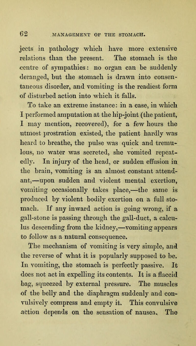 jects in pathology which have more extensive relations than the present. The stomach is the centre of sympathies: no organ can be suddenly deranged, but the stomach is drawn into consen- taneous disorder, and vomiting is the readiest form of disturbed action into which it falls. To take an extreme instance: in a case, in which I performed amputation at the hip-joint (the patient, I may mention, recovered), for a few hours the utmost prostration existed, the patient hardly was heard to breathe, the pulse was quick and tremu- lous, no water was secreted, she vomited repeat- edly. In injury of the head, or sudden effusion in the brain, vomiting is an almost constant attend- ant,—upon sudden and violent mental exertion, vomiting occasionally takes place,—the same is produced by violent bodily exertion on a full sto- mach. If any inward action is going wrong, if a gall-stone is passing through the gall-duct, a calcu- lus descending from the kidney,—vomiting appears to follow as a natural consequence. The mechanism of vomiting is very simple, and the reverse of what it is popularly supposed to be. In vomiting, the stomach is perfectly passive. It does not act in expelling its contents. It is a flaccid bag, squeezed by external pressure. The muscles of the belly and the diaphragm suddenly and con- vulsively compress and empty it. This convulsive action depends on the sensation of nausea. The