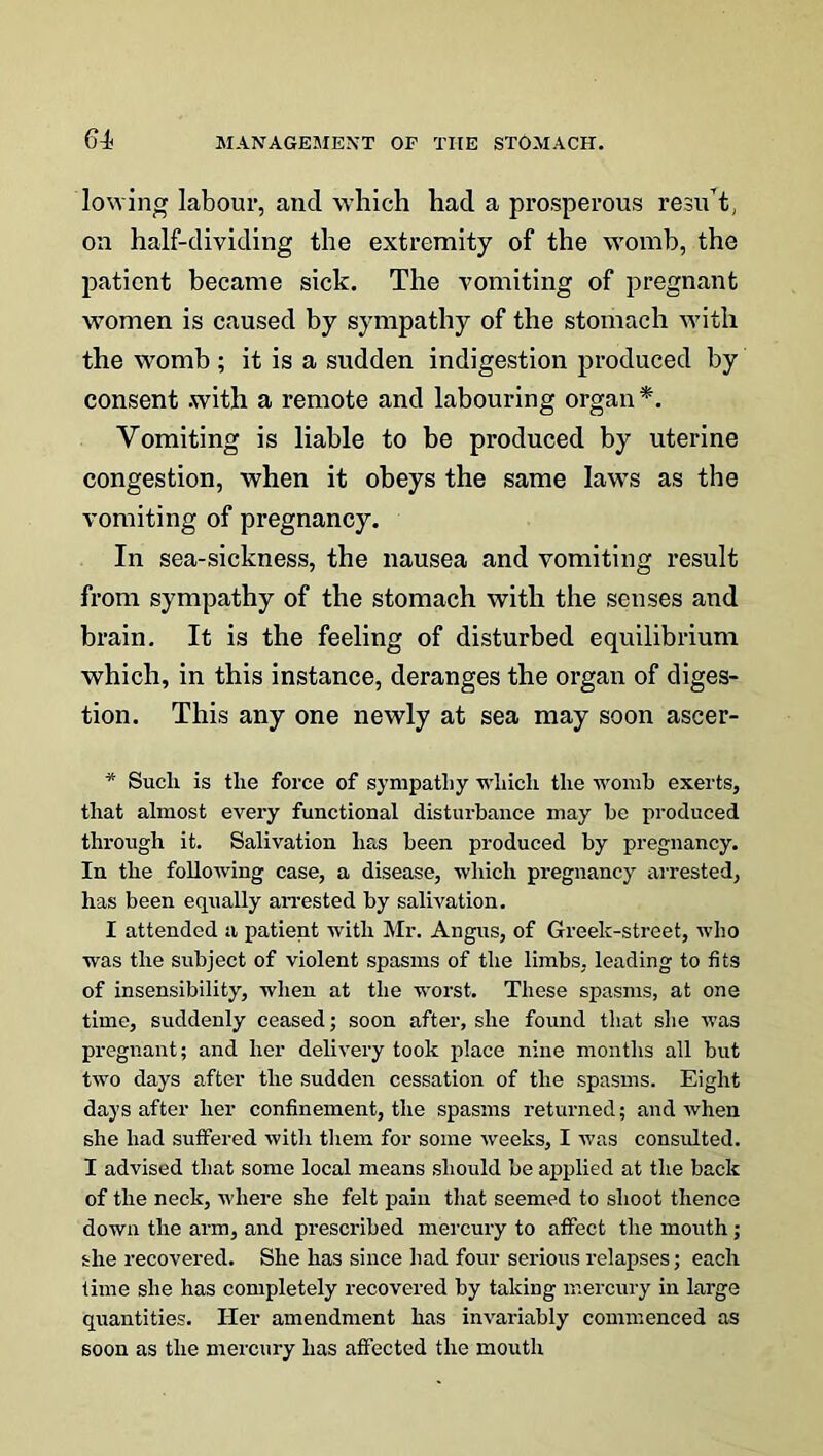 lowing labour, ancl which had a prosperous resu’t, on half-dividing the extremity of the womb, the patient became sick. The vomiting of pregnant women is caused by sympathy of the stomach with the womb ; it is a sudden indigestion produced by consent .with a remote and labouring organ*. Vomiting is liable to be produced by uterine congestion, when it obeys the same laws as the vomiting of pregnancy. In sea-sickness, the nausea and vomiting result from sympathy of the stomach with the senses and brain. It is the feeling of disturbed equilibrium which, in this instance, deranges the organ of diges- tion. This any one newly at sea may soon ascer- * Such is the force of sympathy which the womb exerts, that almost every functional disturbance may be produced through it. Salivation has been produced by pregnancy. In the following case, a disease, which pregnancy arrested, has been equally arrested by salivation. I attended a patient with Mr. Angus, of Greek-street, who was the subject of violent spasms of the limbs, leading to fits of insensibility, when at the worst. These spasms, at one time, suddenly ceased; soon after, she found that she was pregnant; and her delivery took place nine months all but two days after the sudden cessation of the spasms. Eight days after her confinement, the spasms returned; and when she had suffered with them for some weeks, I was consulted. I advised that some local means should be applied at the back of the neck, where she felt pain that seemed to shoot thence down the arm, and prescribed mercury to affect the mouth; she recovered. She has since bad four serious relapses; each time she has completely recovered by taking mercury in large quantities. Her amendment has invariably commenced as soon as the mercury has affected the mouth