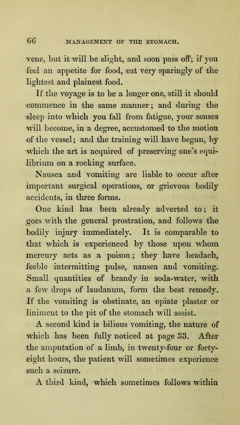 vene, but it will be slight, and soon pass off; if you feel an appetite for food, eat very sparingly of the lightest and plainest food. If the voyage is to be a longer one, still it should commence in the same manner; and during the sleep into which you fall from fatigue, your senses will become, in a degree, accustomed to the motion of the vessel; and the training will have begun, by which the art is acquired of preserving one’s equi- librium on a rocking surface. Nausea and vomiting are liable to occur after important surgical operations, or grievous bodily accidents, in three forms. One kind has been already adverted to; it goes with the general prostration, and follows the bodily injury immediately. It is comparable to that which is experienced by those upon whom mercury acts as a poison; they have headach, feeble intermitting pulse, nausea and vomiting. Small quantities of brandy in soda-water, with a few drops of laudanum, form the best remedy. If the vomiting is obstinate, an opiate plaster or liniment to the pit of the stomach will assist. A second kind is bilious vomiting, the nature of which has been fully noticed at page 83. After the amputation of a limb, in twenty-four or forty- eight hours, the patient will sometimes experience such a seizure. A third kind, which sometimes follows within