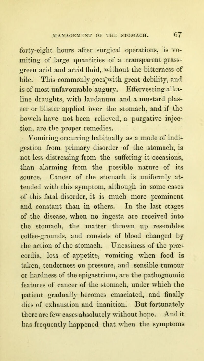 forty-eight hours after surgical operations, is vo- miting of large quantities of a transparent grass- green acid and acrid fluid, without the bitterness of bile. This commonly goes'with great debility, and is of most unfavourable augury. Effervescing alka- line draughts, with laudanum and a mustard plas- ter or blister applied over the stomach, and if the bowels have not been relieved, a purgative injec- tion, are the proper remedies. Vomiting occurring habitually as a mode of indi- gestion from primary disorder of the stomach, is not less distressing from the suffering it occasions, than alarming from the possible nature of its source. Cancer of the stomach is uniformly at- tended with this symptom, although in some cases of this fatal disorder, it is much more prominent and constant than in others. In the last stages of the disease, when no ingesta are received into the stomach, the matter thrown up resembles coffee-grounds, and consists of blood changed by the action of the stomach. Uneasiness of the prte- cordia, loss of appetite, vomiting when food is taken, tenderness on pressure, and sensible tumour or hardness of the epigastrium, are the pathognomic features of cancer of the stomach, under which the patient gradually becomes emaciated, and finally dies of exhaustion and inanition. But fortunately there are few cases absolutely without hope. And it has frequently happened that when the symptoms