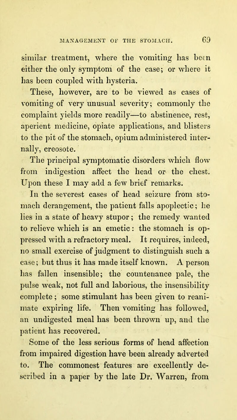 similar treatment, where the vomiting has been either the only symptom of the case; or where it has been coupled with hysteria. These, however, are to be viewed as cases of vomiting of very unusual severity; commonly the complaint yields more readily—to abstinence, rest, aperient medicine, opiate applications, and blisters to the pit of the stomach, opium administered inter- nally, creosote. The principal symptomatic disorders which flow from indigestion affect the head or the chest. Upon these I may add a few brief remarks. In the severest cases of head seizure from sto- mach derangement, the patient falls apoplectic; he lies in a state of heavy stupor; the remedy wanted to relieve which is an emetic: the stomach is op- pressed with a refractory meal. It requires, indeed, no small exercise of judgment to distinguish such a case; but thus it has made itself known. A person has fallen insensible; the countenance pale, the pulse weak, not full and laborious, the insensibility complete; some stimulant has been given to reani- mate expiring life. Then vomiting has followed, an undigested meal has been thrown up, and the patient has recovered. Some of the less serious forms of head affection from impaired digestion have been already adverted to. The commonest features are excellently de- scribed in a paper by the late Dr. Warren, from