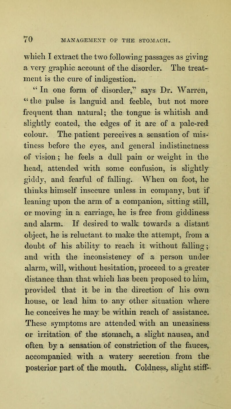 which I extract the two following passages as giving, a very graphic account of the disorder. The treat- ment is the cure of indigestion. “In one form of disorder,” says Dr. Warren, “the pulse is languid and feeble, bnt not more frequent than natural; the tongue is whitish and slightly coated, the edges of it are of a pale-red colour. The patient perceives a sensation of mis- tiness before the eyes, and general indistinctness of vision; he feels a dull pain or weight in the head, attended with some confusion, is slightly giddy, and fearful of falling. When on foot, he thinks himself insecure unless in company, but if leaning upon the arm of a companion, sitting still, or moving in a carriage, he is free from giddiness and alarm. If desired to walk towards a distant object, he is reluctant to make the attempt, from a doubt of his ability to reach it without falling; and with the inconsistency of a person under alarm, will, without hesitation, proceed to a greater distance than that which has been proposed to him, provided that it be in the direction of his own house, or lead him to any other situation where he conceives he may be within reach of assistance. These symptoms are attended with an uneasiness or irritation of the stomach, a slight nausea, and often by a sensation of constriction of the fauces, accompanied with a watery secretion from the posterior part of the mouth. Coldness, slight stiff-