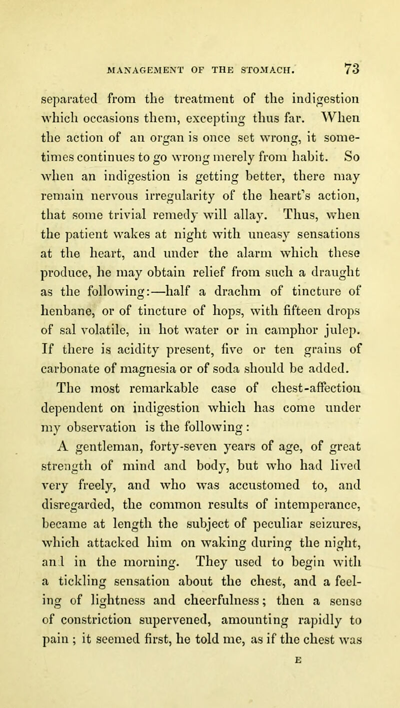 separated from tlie treatment of the indigestion which occasions them, excepting thus far. When the action of an organ is once set wrong, it some- times continues to go wrong merely from hahit. So when an indigestion is getting better, there may remain nervous irregularity of the heart’s action, that some trivial remedy will allay. Thus, when the patient wakes at night with uneasy sensations at the heart, and under the alarm which these produce, he may obtain relief from such a draught as the following:—half a drachm of tincture of henbane, or of tincture of hops, with fifteen drops of sal volatile, in hot water or in camphor julep. If there is acidity present, five or ten grains of carbonate of magnesia or of soda should be added. The most remarkable case of chest-affection dependent on indigestion which has come under my observation is the following : A gentleman, forty-seven years of age, of great strength of mind and body, but who had lived very freely, and who was accustomed to, and disregarded, the common results of intemperance, became at length the subject of peculiar seizures, which attacked him on waking during the night, an 1 in the morning. They used to begin with a tickling sensation about the chest, and a feel- ing of lightness and cheerfulness; then a sense of constriction supervened, amounting rapidly to pain ; it seemed first, he told me, as if the chest was E