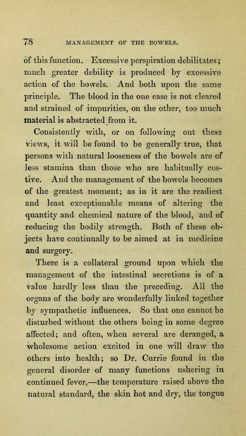 of this function. Excessive perspiration debilitates; much greater debility is produced by excessive action of the bowels. And both upon the same principle. The blood in the one case is not cleared and strained of impurities, on the other, too much material is abstracted from it. Consistently with, or on following out these views, it will be found to be generally true, that persons with natural looseness of the bowels are of less stamina than those who are habitually cos- tive. And the management of the bowels becomes of the greatest moment; as in it are the readiest and least exceptionable means of altering the quantity and chemical nature of the blood, and of reducing the bodily strength. Both of these ob- jects have continually to be aimed at in medicine and surgery. There is a collateral ground upon which the management of the intestinal secretions is of a value hardly less than the preceding. All the organs of the body are wonderfully linked together by sympathetic influences. So that one cannot be disturbed without the others being in some degree affected; and often, when several are deranged, a wholesome action excited in one will draw the others into health; so Dr. Currie found in the general disorder of many functions ushering in continued fever,—the temperature raised above the natural standard, the skin hot and dry, the tongue