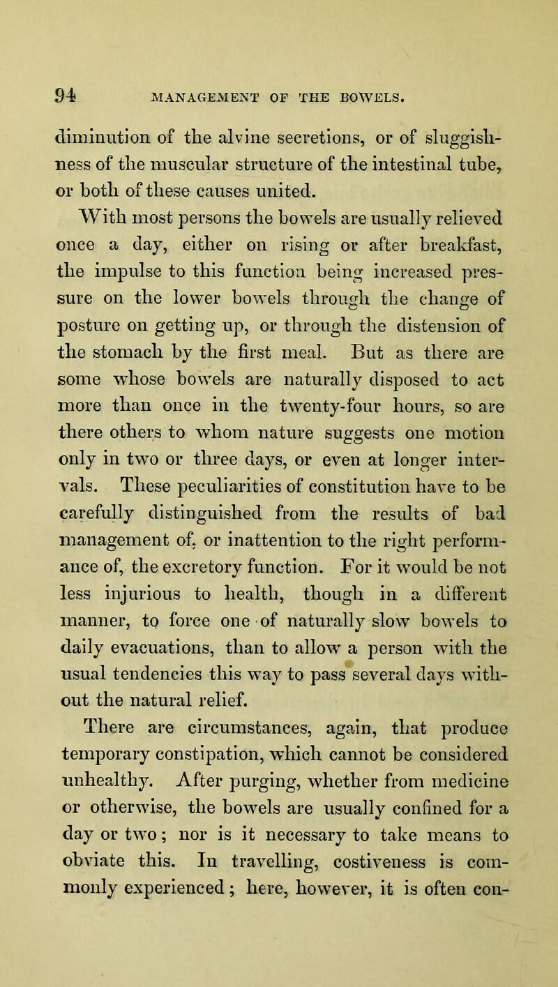 diminution of the alvine secretions, or of sluggish- ness of the muscular structure of the intestinal tube, or both of these causes united. With most persons the bowels are usually relieved once a day, either on rising or after breakfast, the impulse to this function being increased pres- sure on the lower bowels through the change of posture on getting up, or through the distension of the stomach by the first meal. But as there are some whose bowels are naturally disposed to act more than once in the twenty-four hours, so are there others to whom nature suggests one motion only in two or three days, or even at longer inter- vals. These peculiarities of constitution have to be carefully distinguished from the results of bad management of, or inattention to the right perform- ance of, the excretory function. For it would be not less injurious to health, though in a different manner, to force one of naturally slow bowels to daily evacuations, than to allow a person with the usual tendencies this way to pass several days with- out the natural relief. There are circumstances, again, that produce temporary constipation, which cannot be considered unhealthy. After purging, whether from medicine or otherwise, the bowels are usually confined for a day or two; nor is it necessary to take means to obviate this. In travelling, costiveness is com- monly experienced; here, however, it is often con-