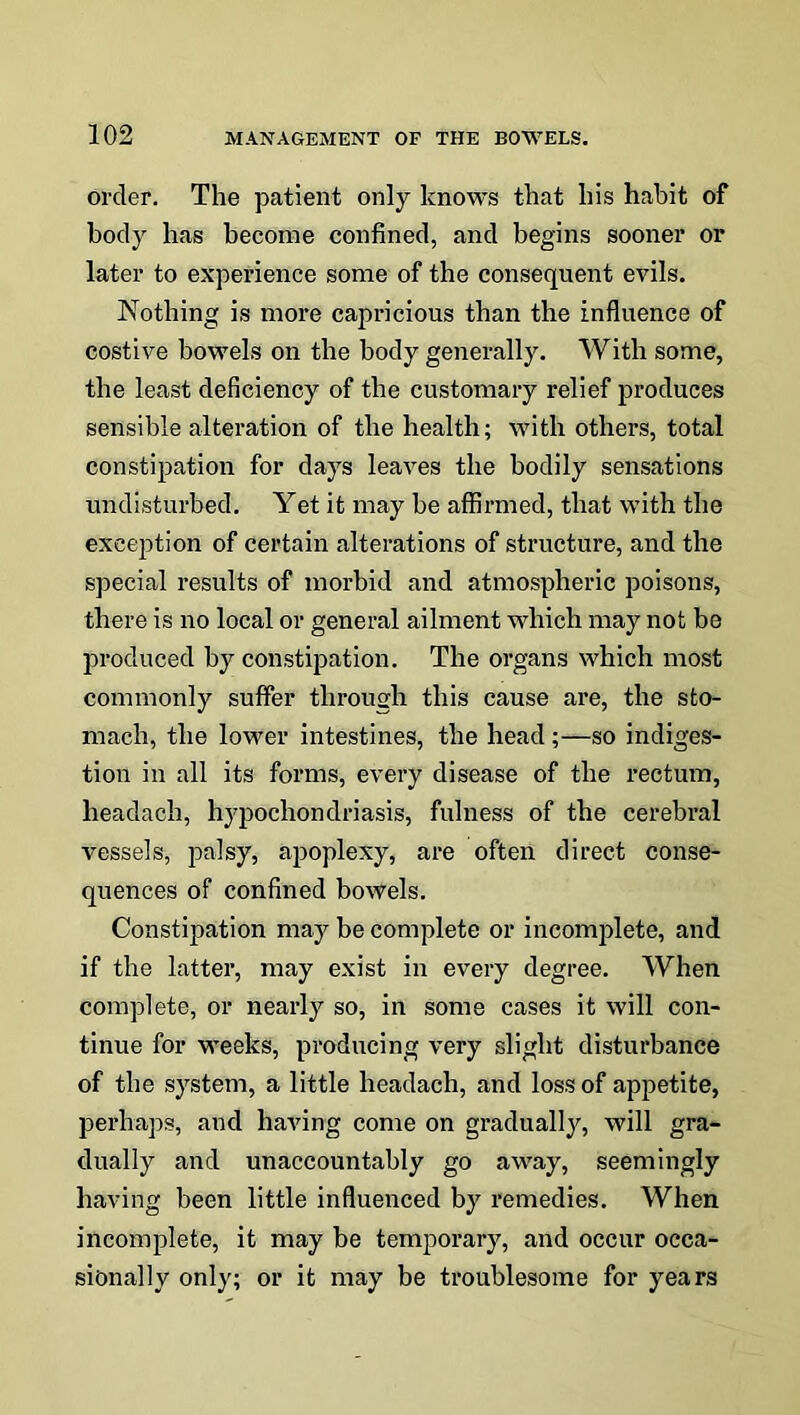 order. The patient only knows that his habit of body has become confined, and begins sooner or later to experience some of the consequent evils. Nothing is more capricious than the influence of costive bowels on the body generally. With some, the least deficiency of the customary relief produces sensible alteration of the health; with others, total constipation for days leaves the bodily sensations undisturbed. Yet it may be affirmed, that with the exception of certain alterations of structure, and the special results of morbid and atmospheric poisons, there is no local or general ailment which may not be produced by constipation. The organs which most commonly suffer through this cause are, the sto- mach, the lower intestines, the head ;—so indiges- tion in all its forms, every disease of the rectum, headach, hypochondriasis, fulness of the cerebral vessels, palsy, ajjoplexy, are often direct conse- quences of confined bowels. Constipation may be complete or incomplete, and if the latter, may exist in every degree. When complete, or nearly so, in some cases it will con- tinue for weeks, producing very slight disturbance of the system, a little headach, and loss of appetite, perhaps, and having come on gradually, will gra- dually and unaccountably go away, seemingly having been little influenced by remedies. When incomplete, it may be temporary, and occur occa- sionally only; or it may be troublesome for years