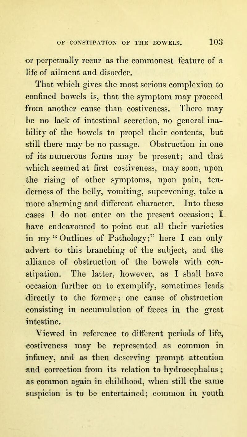 or perpetually recur as tlie commonest feature of a life of ailment and disorder. That which gives the most serious complexion to confined bowels is, that the symptom may proceed from another cause than costiveness. There may be no lack of intestinal secretion, no general ina- bility of the bowels to propel their contents, but still there may be no passage. Obstruction in one of its numerous forms may be present; and that which seemed at first costiveness, may soon, upon the rising of other symptoms, upon pain, ten- derness of the belly, vomiting, supervening, take a more alarming and different character. Into these cases I do not enter on the present occasion; I have endeavoured to point out all their varieties in my “ Outlines of Pathology;” here I can only advert to this branching of the subject, and the alliance of obstruction of the bowels with con- stipation. The latter, however, as I shall have occasion further on to exemplify, sometimes leads directly to the former; one cause of obstruction consisting in accumulation of faeces in the great intestine. Viewed in reference to different periods of life, costiveness may be represented as common in infancy, and as then deserving prompt attention and correction from its relation to hydrocephalus; as common again in childhood, when still the same suspicion is to be entertained; common in youth