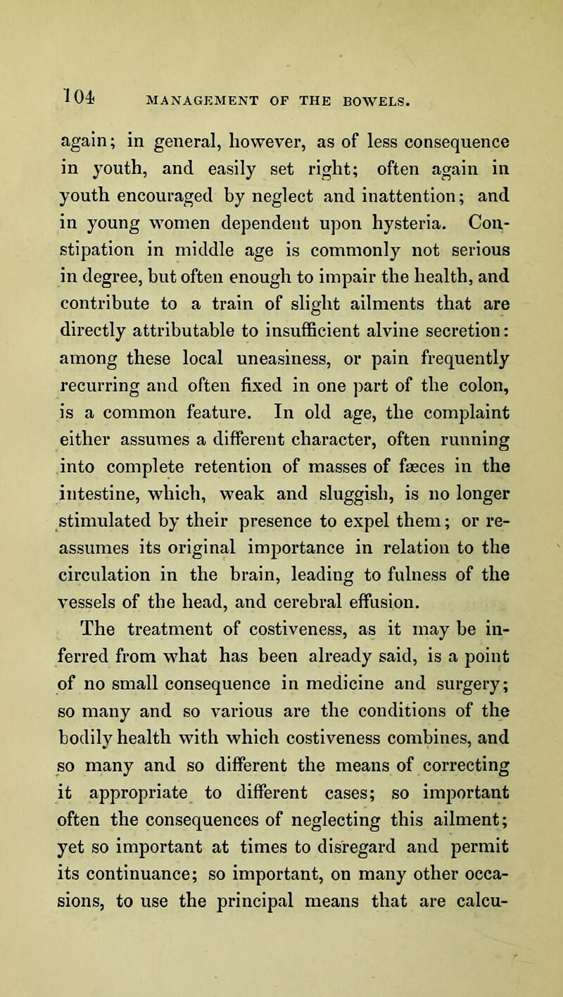 again; in general, however, as of less consequence in youth, and easily set right; often again in youth encouraged by neglect and inattention; and in young women dependent upon hysteria. Con- stipation in middle age is commonly not serious in degree, but often enough to impair the health, and contribute to a train of slight ailments that are directly attributable to insufficient alvine secretion: among these local uneasiness, or pain frequently recurring and often fixed in one part of the colon, is a common feature. In old age, the complaint either assumes a different character, often running into complete retention of masses of faeces in the intestine, which, weak and sluggish, is no longer stimulated by their presence to expel them; or re- assumes its original importance in relation to the circulation in the brain, leading to fulness of the vessels of the head, and cerebral effusion. The treatment of costiveness, as it may be in- ferred from what has been already said, is a point of no small consequence in medicine and surgery; so many and so various are the conditions of the bodily health with which costiveness combines, and so many and so different the means of correcting it appropriate to different cases; so important often the consequences of neglecting this ailment; yet so important at times to disregard and permit its continuance; so important, on many other occa- sions, to use the principal means that are calcu-