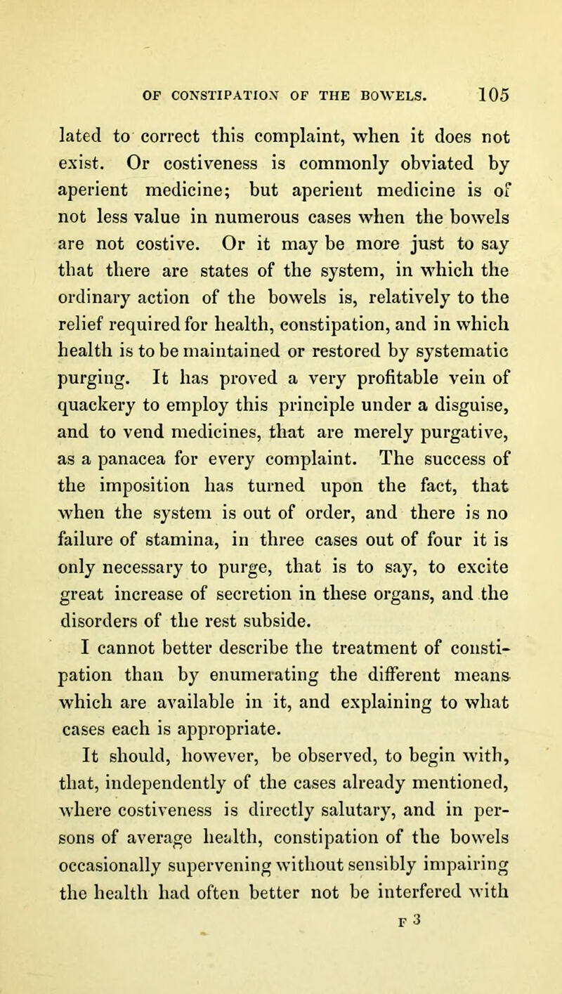 lated to correct this complaint, when it does not exist. Or costiveness is commonly obviated by aperient medicine; but aperient medicine is of not less value in numerous cases when the bowels are not costive. Or it may be more just to say that there are states of the system, in which the ordinary action of the bowels is, relatively to the relief required for health, constipation, and in which health is to be maintained or restored by systematic purging. It has proved a very profitable vein of quackery to employ this principle under a disguise, and to vend medicines, that are merely purgative, as a panacea for every complaint. The success of the imposition has turned upon the fact, that when the system is out of order, and there is no failure of stamina, in three cases out of four it is only necessary to purge, that is to say, to excite great increase of secretion in these organs, and the disorders of the rest subside. I cannot better describe the treatment of consti- pation than by enumerating the different means- which are available in it, and explaining to what cases each is appropriate. It should, however, be observed, to begin with, that, independently of the cases already mentioned, where costiveness is directly salutary, and in per- sons of average health, constipation of the bowels occasionally supervening without sensibly impairing the health had often better not be interfered with