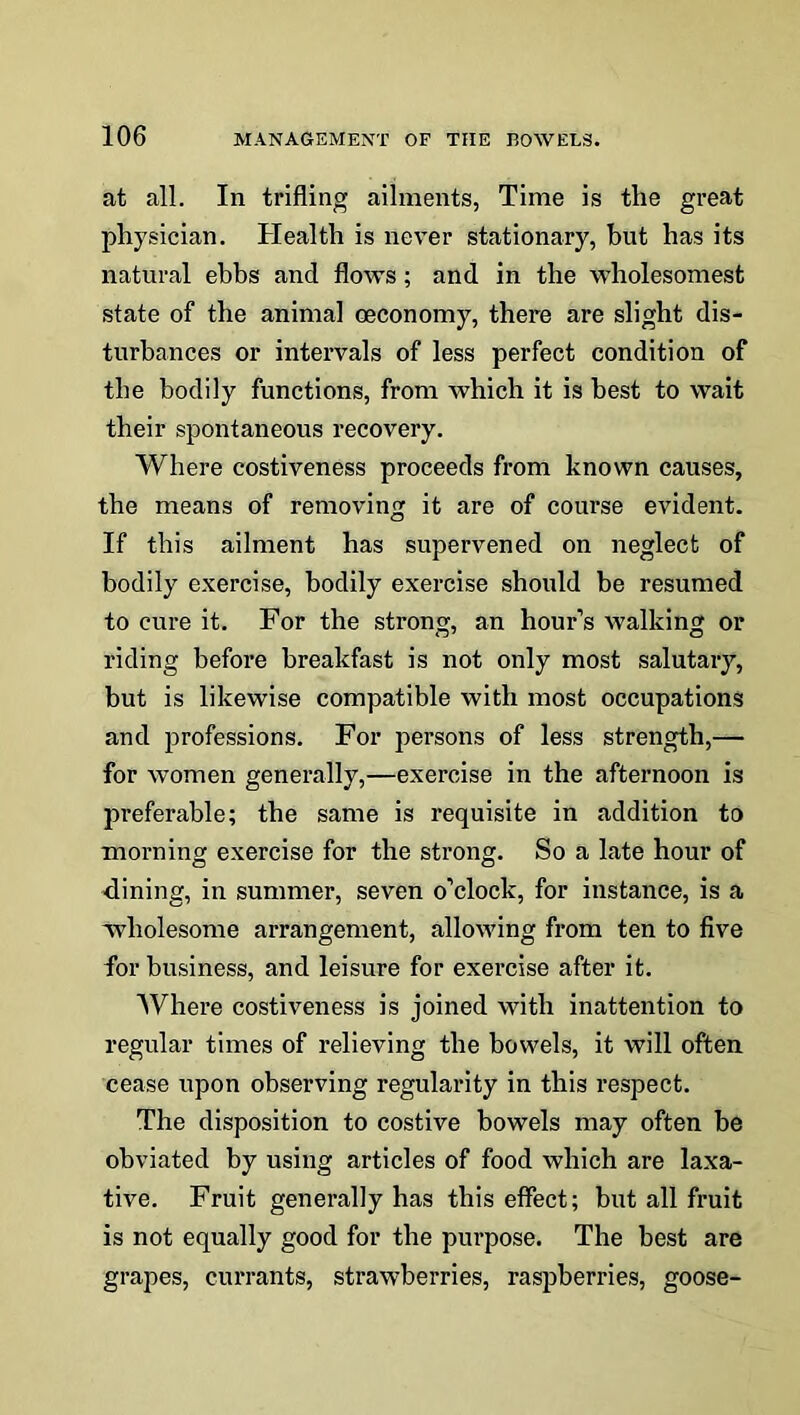 at all. In trifling ailments, Time is the great physician. Health is never stationary, hut has its natural ebbs and flows; and in the wholesomest state of the animal oeconomy, there are slight dis- turbances or intervals of less perfect condition of the bodily functions, from which it is best to wait their spontaneous recovery. Where costiveness proceeds from known causes, the means of removing it are of course evident. If this ailment has supervened on neglect of bodily exercise, bodily exercise should be resumed to cure it. For the strong, an hour’s walking or riding before breakfast is not only most salutary, but is likewise compatible with most occupations and professions. For persons of less strength,— for women generally,—exercise in the afternoon is preferable; the same is requisite in addition to morning exercise for the strong. So a late hour of ■dining, in summer, seven o’clock, for instance, is a wholesome arrangement, allowing from ten to five for business, and leisure for exercise after it. Where costiveness is joined with inattention to regular times of relieving the bowels, it will often cease upon observing regularity in this respect. The disposition to costive bowels may often be obviated by using articles of food which are laxa- tive. Fruit generally has this effect; but all fruit is not equally good for the purpose. The best are grapes, currants, strawberries, raspberries, goose-