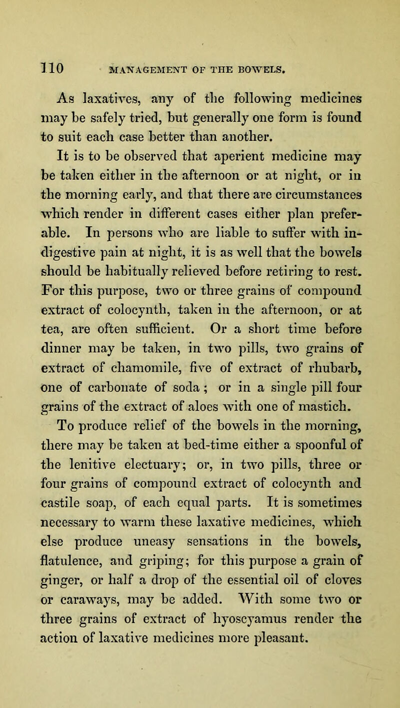 As laxatives, any of the following medicines may be safely tried, but generally one form is found to suit each case better than another. It is to be observed that aperient medicine may be taken either in the afternoon or at night, or in the morning early, and that there are circumstances which render in different cases either plan prefer- able. In persons who are liable to suffer with in- digestive pain at night, it is as well that the bowels should be habitually relieved before retiring to rest. For this purpose, two or three grains of compound extract of colocynth, taken in the afternoon, or at tea, are often sufficient. Or a short time before dinner may be taken, in two pills, two grains of extract of chamomile, five of extract of rhubarb, one of carbonate of soda; or in a single pill four grains of the extract of aloes with one of mastich. To produce relief of the bowels in the morning, there may be taken at bed-time either a spoonful of the lenitive electuary; or, in two pills, three or four grains of compound extract of colocynth and castile soap, of each equal parts. It is sometimes necessary to warm these laxative medicines, which else produce uneasy sensations in the bowels, flatulence, and griping; for this purpose a grain of ginger, or half a drop of the essential oil of cloves or caraways, may be added. With some two or three grains of extract of liyoscyamus render the action of laxative medicines more pleasant.